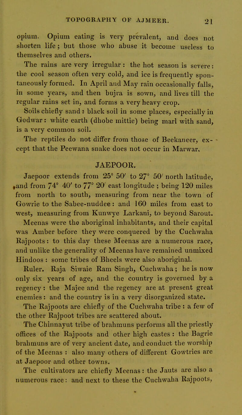 opium. Opium eating is very prevalent, and does not shorten life; but those who abuse it become useless to themselves and others. The rains are very irregular : the hot season is severe; the cool season often very cold, and ice is frequently spon- taneously formed. In April and May rain occasionally falls, in some years, and then bujra is sown, and lives till the regular rains set in, and forms a very heavy crop. Soils chiefly sand : black soil in some places, especially in Godwar: white earth (dhobe mittie) being marl with sand, is a very common soil. The reptiles do not differ from those of Beekaneer, ex- * cept that the Peewana snake does not occur in Marwar, JAEPOOR. Jaepoor extends from 25° 50' to 27“ 50' north latitude, ^and from 74“ 40' to 77“ 20' east longitude ; being 120 miles from north to south, measuring from near the town of Gowrie to the Sabee-nuddee: and 160 miles from east to west, measuring from Kunwye Larkani, to beyond Sarout. Meenas were the aboriginal inhabitants, and their capital was Amber before they were conquered by the Cuchwaha Rajpoots: to this day these Meenas are a numerous race, and unlike the generality of Meenas have remained unmixed Hindoos : some tribes of Bheels were also aboriginal. Ruler. Raja Siwaie Ram Singh, Cuchwaha; he is now only six years of age, and the country is governed by a regency: the Majee and the regency are at present great enemies: and the country is in a very disorganized state. The Rajpoots are chiefly of the Cuchwaha tribe : a few of the other Rajpoot tribes are scattered about. The Chinnayut tribe of brahinuns performs all the priestly offices of the Rajpoots and other high castes : the Bagrie brahmuns are of very ancient date, and conduct the worship of the Meenas : also many others of different Gowtries are at Jaepoor and other towns. The cultivators are chiefly Meenas: the Jauts are also a numerous race: and next to these the Cuchwaha Rajpoots,