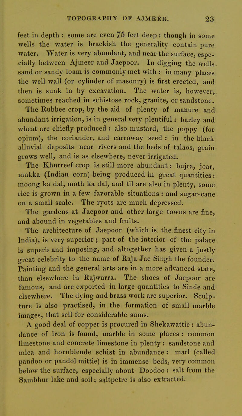 feet in depth : some are even Jb feet deep : though in some wells the water is brackish the generality contain pure water. Water is very abundant, and near the surface, espe- cially between Ajmeer and Jaepoor. In digging the wells sand or sandy loam is commonly met with : in many places the well wall (or cylinder of masonry) is first erected, and then is sunk in by excavation. The water is, however, sometimes reached in schistose rock, granite, or sandstone. The Rubbee crop, by the aid of plenty of manure and abundant irrigation, is in general very plentiful: barley and wheat are chiefly produced : also mustard, the poppy (for opium), the coriander, and carroway seed : in the black alluvial deposits near rivers and the beds of talaos, grain grows well, and is as elsewhere, never irrigated. The Khurreef crop is still more abundant: bujra, joar, mukka (Indian corn) being produced in great quantities; moong ka dal, moth ka dal, and til are also in plenty, some rice is grown in a few favorable situations : and sugar-cane on a small scale. The lyots are much depressed. The gardens at Jaepoor and other large towns are fine, and abound in vegetables and fruits. The architecture of Jaepoor (which is the finest city in India), is very superior; part of the interior of the palace is superb and imposing, and altogether has given a justly great celebrity to the name of Raja Jae Singh the founder. Painting and the general arts are in a more advanced state, than elsewhere in Rajwarra. The shoes of Jaepoor are famous, and are exported in large quantities to Sinde and elsewhere. The dying and brass work are superior. Sculp- ture is also practised, in the formation of small marble images, that sell for considerable sums. A good deal of copper is procured in Shekawattie: abun- dance of iron is found, marble in some places : common limestone and concrete limestone in plenty ; sandstone and mica and hornblende schist in abundance : marl (called pandoo or pandol mittie) is in immense beds, very common below the surface, especially about Doodoo : salt from the Sambhur lake and soil; saltpetre is also extracted.