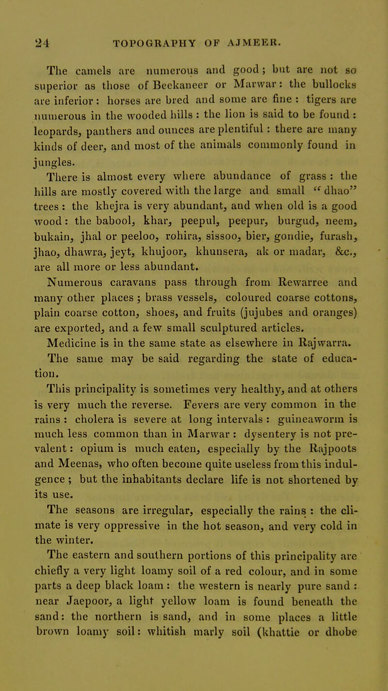 The camels are numerous and good; but are not so superior as those of Beekaneer or Marwar: the bullocks are inferior: horses are bred and some are fine : tigers are numerous in the wooded hills : the lion is said to be found : leopards, panthers and ounces are plentiful: there are many kinds of deer, and most of the animals commonly found in jungles. There is almost every where abundance of grass ; the hills are mostly covered with the large and small dhao’’ trees : the khejra is very abundant, and when old is a good wood: the babool, khar, peepul, peepur, burgud, neem, bukain, jhal or peeloo, rohira, sissoo, bier, gondie, furash, jhao, dhawra, jeyt, khujoor, khunsera, ak or madar, &c., are all more or less abundant. Numerous caravans pass through from Rewarree and many other places ; brass vessels, coloured coarse cottons, plain coarse cotton, shoes, and fruits (jujubes and oranges) are exported, and a few small sculptured articles. Medicine is in the same state as elsewhere in Rajwarra. The same may be said regarding the state of educa- tion. This principality is sometimes very healthy, and at others is very much the reverse. Fevers are very common in the rains : cholera is severe at long intervals : guineaworm is much less common than in Marwar : dysentery is not pre- valent : opium is much eaten, especially by the Rajpoots and Meenas, who often become quite useless from this indul- gence ; but the inhabitants declare life is not shortened by its use. The seasons are irregular, especially the rains : the cli- mate is very oppressive in the hot season, and very cold in the winter. The eastern and southern portions of this principality are chiefly a very light loamy soil of a red colour, and in some parts a deep black loam : the western is nearly pure sand : near Jaepoor, a light yellow loam is found beneath the sand: the northern is sand, and in some places a little brown loamy soil: whitish marly soil (khattie or dhobe