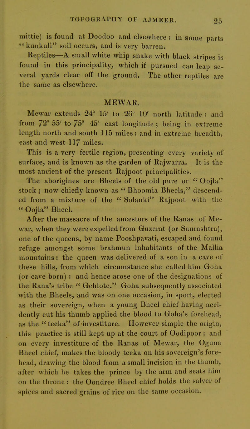 mittie) is found at Doodoo and elsewhere : in some parts ‘^kiinkulP^ soil occurs, and is very barren. Reptiles—A small white whip snake with black stripes is found in this principality, which if pursued can leap se- veral yards clear off the ground. The other reptiles are the same as elsewhere. MEWAR. Mewar extends 24® 15' to 26® 10' north latitude : and from 72® 55' to 7b® 45' east longitude ; being in extreme length north and south 115 miles: and in extreme breadth, east and west 117 miles. This is a very fertile region, presenting every variety of surface, and is known as the garden of Rajwarra. It is the most ancient of the present Rajpoot principalities. The aborigines are Bheels of the old pure or “ Oojla” stock ; now chiefly known as “ Bhoomia Bheels,” descend- ed from a mixture of the Solanki” Rajpoot with the Oojla” Bheel. After the massacre of the ancestors of the Ranas of Me- war, when they were expelled from Guzerat (or Saurashtra), one of the queens, by name Pooshpavati, escaped and found refuge amongst some brahmun inhabitants of the Mallia mountains: the queen was delivered of a son in a cave of these hills, from which circumstance she called him Goha (or cave born) : and hence arose one of the designations of the Rana’s tribe Gehlote.” Goha subsequently associated with the Bheels, and was on one occasion, in sport, elected as their sovereign, when a young Bheel chief having acci- dently cut his thumb applied the blood to Goha’s forehead, as the ‘^teeka” of'investiture. However simple the origin, this practice is still kept up at the court of Oodipoor; and on every investiture of the Ranas of Mewar, the Oguna Bheel chief, makes the bloody teeka on his sovereign’s fore- head, drawing the blood from a small incision in the thumb, after which he takes the prince by the arm and seats him on the throne : the Oondree Bheel chief holds the salver ol spices and sacred grains of rice on the same occasion.
