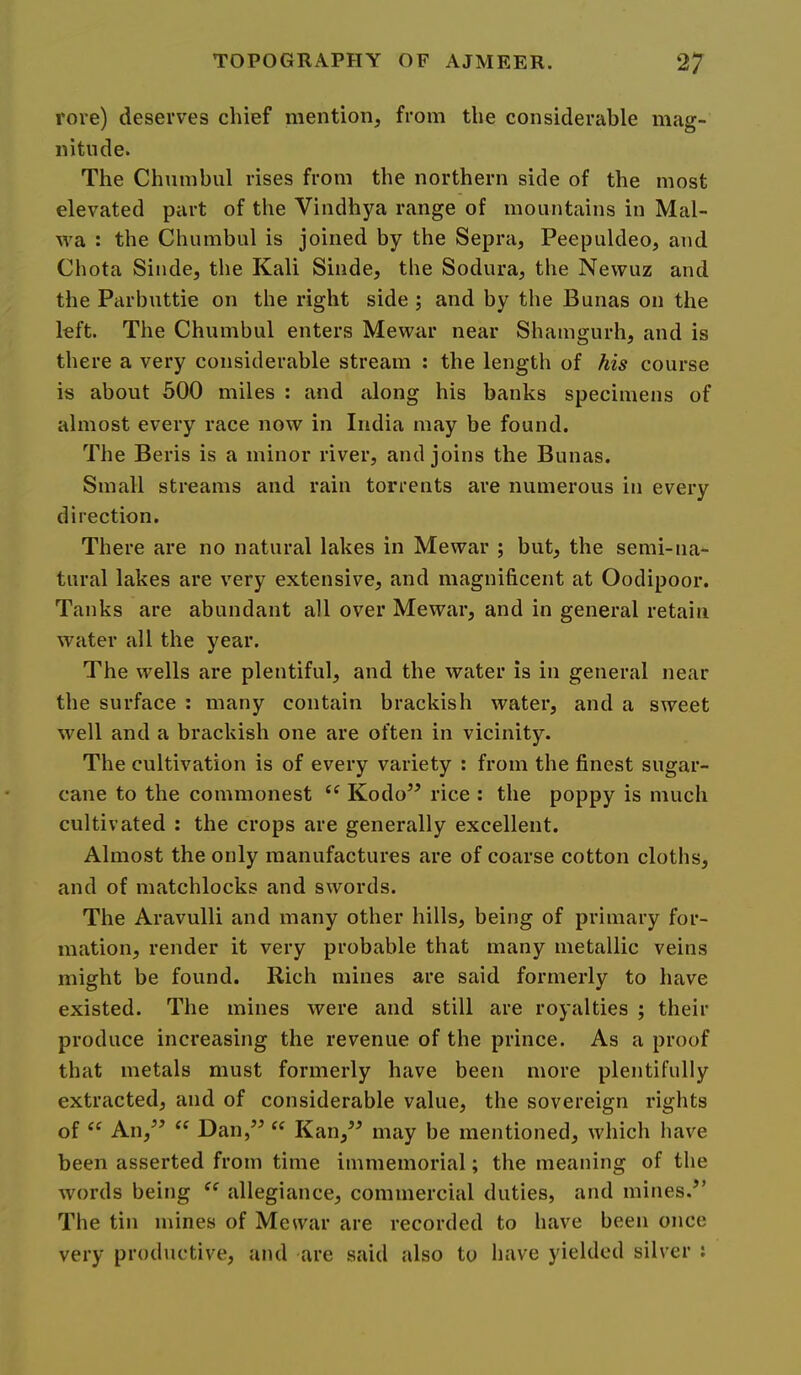 rore) deserves chief mention, from the considerable mag- nitude. The Chumbul rises from the northern side of the most elevated part of the Vindhya range of mountains in Mal- wa : the Chumbul is joined by the Sepra, Peepuldeo, and Chota Sinde, the Kali Sinde, the Sodura, the Nevvuz and the Parbuttie on the right side ; and by the Bunas on the left. The Chumbul enters Mewar near Shamgurh, and is there a very considerable stream : the length of his course is about 500 miles : and cilong his banks specimens of almost every race now in India may be found. The Beris is a minor river, and joins the Bunas. Small streams and rain torrents are numerous in every direction. There are no natural lakes in Mewar ; but, the semi-na- tural lakes are very extensive, and magnificent at Oodipoor. Tanks are abundant all over Mewar, and in general retain water all the year. The wells are plentiful, and the water is in general near the surface : many contain brackish water, and a sweet well and a brackish one are often in vicinity. The cultivation is of every variety : from the finest sugar- cane to the commonest Kodo” rice : the poppy is much cultivated : the crops are generally excellent. Almost the only manufactures are of coarse cotton cloths, and of matchlocks and swords. The Aravulli and many other hills, being of primary for- mation, render it very probable that many metallic veins might be found. Rich mines are said formerly to have existed. The mines were and still are royalties ; their produce increasing the revenue of the prince. As a proof that metals must formerly have been more plentifully extracted, and of considerable value, the sovereign rights of “ An,^’ Dan,’^ “ Kan,” may be mentioned, which hav^e been asserted from time immemorial; the meaning of the words being allegiance, commercial duties, and mines.^’ The tin mines of Mewar are recorded to have been once very productive, and are said also to have yielded silver :