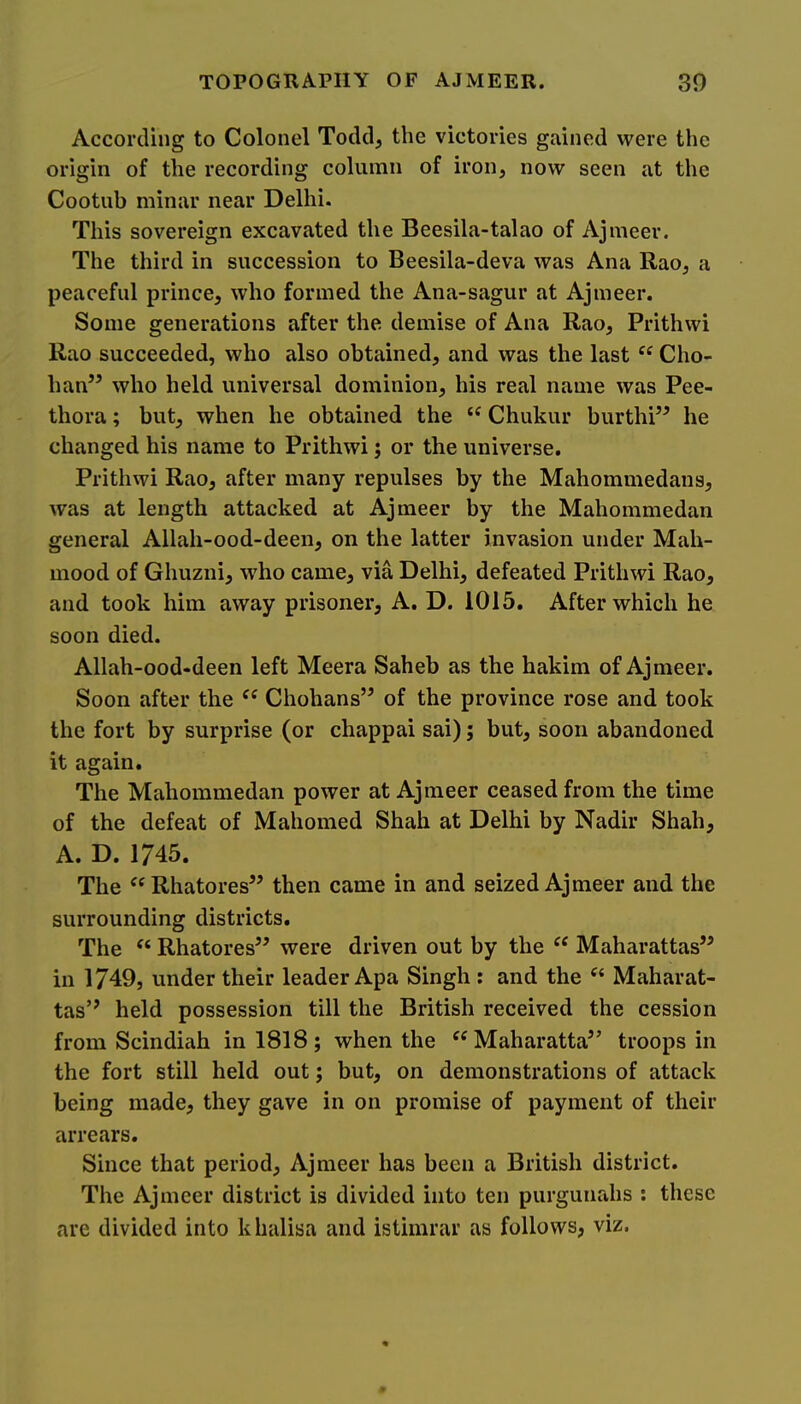 According to Colonel Todd, the victories gained were the origin of the recording column of iron, now seen at the Cootub minar near Delhi. This sovereign excavated the Beesila-talao of Ajmeer. The third in succession to Beesila-deva was Ana Rao, a peaceful prince, who formed the Ana-sagur at Ajmeer. Some generations after the demise of Ana Rao, Prithwi Rao succeeded, who also obtained, and was the last “ Cho- han” who held universal dominion, his real name was Pee- thora; but, when he obtained the “ Chukur burthi” he changed his name to Prithwi; or the universe. Prithwi Rao, after many repulses by the Mahommedans, was at length attacked at Ajmeer by the Mahommedan general Allah-ood-deen, on the latter invasion under Mah- mood of Ghuzni, who came, via Delhi, defeated Prithwi Rao, and took him away prisoner, A. D. 1015. After which he soon died. Allah-ood-deen left Meera Saheb as the hakim of Ajmeer. Soon after the Chohans’^ of the province rose and took the fort by surprise (or chappai sai); but, soon abandoned it again. The Mahommedan power at Ajmeer ceased from the time of the defeat of Mahomed Shah at Delhi by Nadir Shah, A. D. 1745. The ^^Rhatores” then came in and seized Ajmeer and the surrounding districts. The “ Rhatores” were driven out by the Maharattas” in 1749, under their leader Apa Singh : and the Maharat- tas’^ held possession till the British received the cession from Scindiah in 1818; when the Maharatta” troops in the fort still held out; but, on demonstrations of attack being made, they gave in on promise of payment of their arrears. Since that period, Ajmeer has been a British district. The Ajmeer district is divided into ten purgunahs : these are divided into khalisa and istimrar as follows, viz.