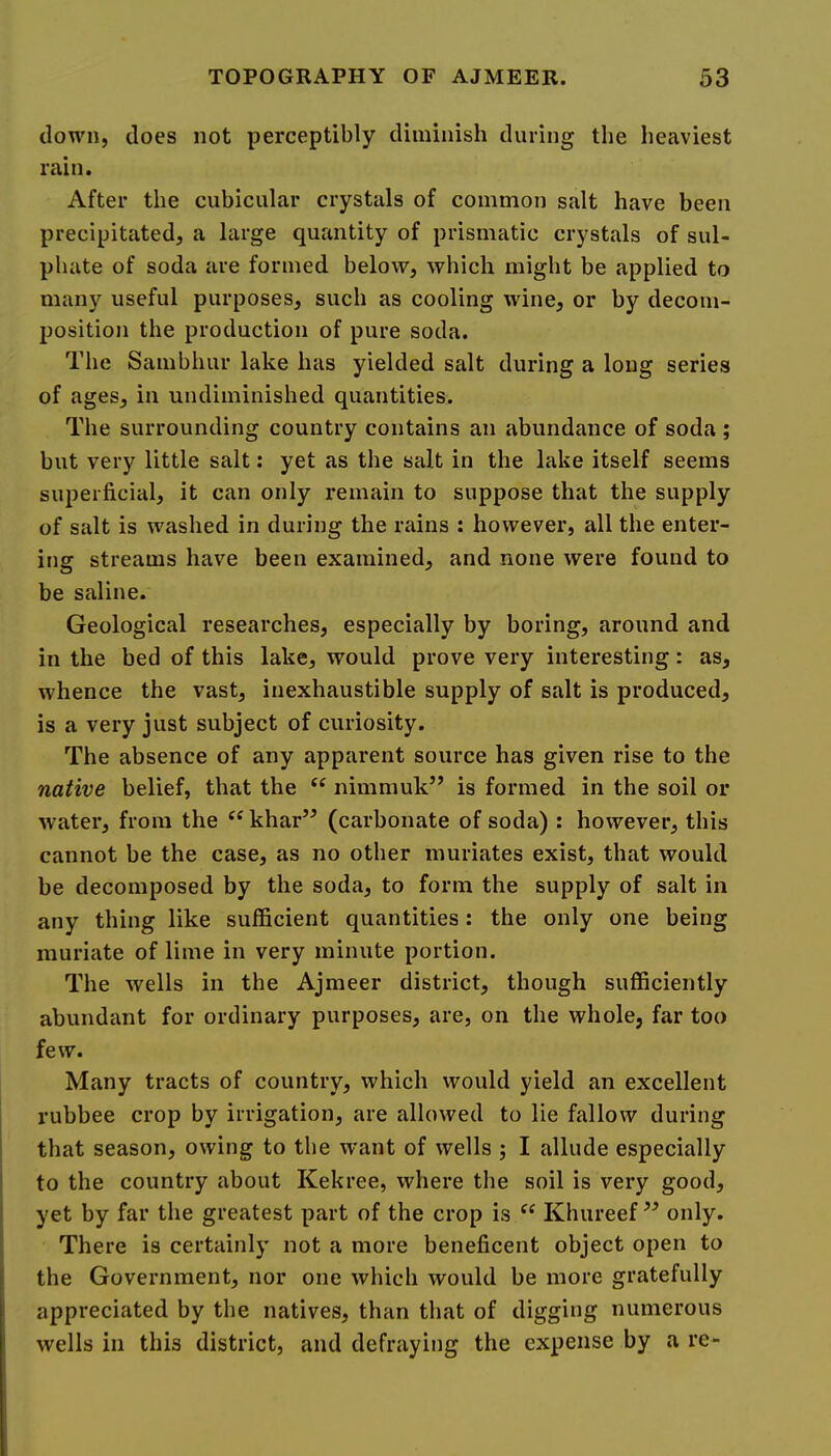 clown, does not perceptibly diminish during the heaviest rain. After the cubicular crystals of common salt have been precipitated, a large quantity of prismatic crystals of sul- phate of soda are formed below, which might be applied to many useful purposes, such as cooling wine, or by decom- position the production of pure soda. The Sambhur lake has yielded salt during a long series of ages, in undiminished quantities. The surrounding country contains an abundance of soda ; but very little salt: yet as the salt in the lake itself seems superficial, it can only remain to suppose that the supply of salt is washed in during the rains : however, all the enter- ing streams have been examined, and none were found to be saline. Geological researches, especially by boring, around and in the bed of this lake, would prove very interesting: as, whence the vast, inexhaustible supply of salt is produced, is a very just subject of curiosity. The absence of any apparent source has given rise to the native belief, that the nimmuk’’ is formed in the soil or water, from the ^‘khar” (carbonate of soda) : however, this cannot be the case, as no other muriates exist, that would be decomposed by the soda, to form the supply of salt in any thing like sufficient quantities: the only one being muriate of lime in very minute portion. The wells in the Ajmeer district, though sufficiently abundant for ordinary purposes, are, on the whole, far too few. Many tracts of country, which would yield an excellent rubbee crop by irrigation, are allowed to lie fallow during that season, owing to the want of wells ; I allude especially to the country about Kekree, where the soil is very good, yet by far the greatest part of the crop is Khureef ” only. There is certainly not a more beneficent object open to the Government, nor one which would be more gratefully appreciated by the natives, than that of digging numerous wells ill this district, and defraying the expense by a re-