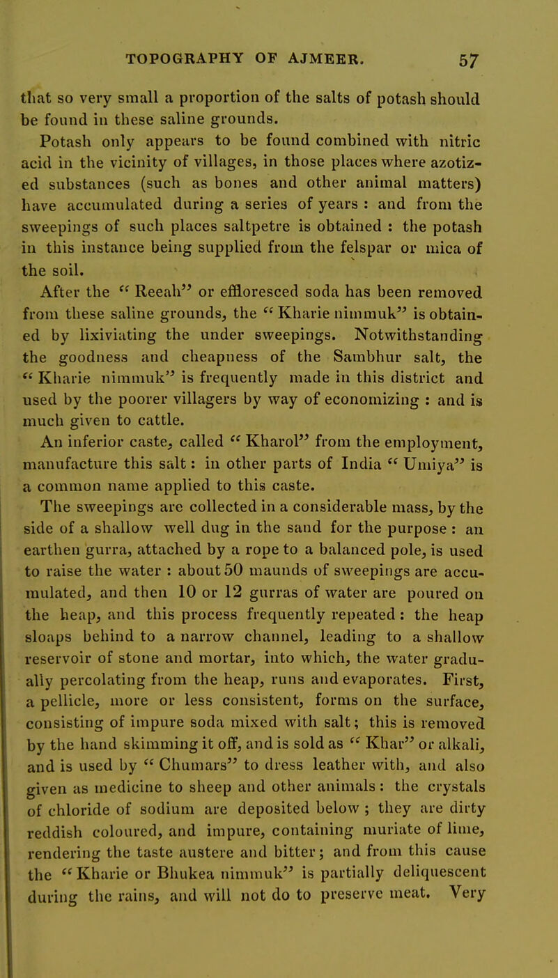 that so very small a proportion of the salts of potash should be found in these saline grounds. Potash only appears to be found combined with nitric acid in the vicinity of villages, in those places where azotiz- ed substances (such as bones and other animal matters) have accumulated during a series of years : and from the sweepings of such places saltpetre is obtained ; the potash in this instance being supplied from the felspar or mica of the soil. After the Reeah’^ or effloresced soda has been removed from these saline grounds, the Kharie nimmuk^^ is obtain- ed by lixiviating the under sweepings. Notwithstanding the goodness and cheapness of the Sambhur salt, the “ Kharie nimmuk’^ is frequently made in this district and used by the poorer villagers by way of economizing : and is much given to cattle. An inferior caste, called KharoP^ from the employment, manufacture this salt: in other parts of India “ Umiya” is a common name applied to this caste. The sweepings arc collected in a considerable mass, by the side of a shallow well dug in the sand for the purpose : an earthen gurra, attached by a rope to a balanced pole, is used to raise the water : about 50 maunds of sweepings are accu- mulated, and then 10 or 12 gurras of water are poured on the heap, and this process frequently repeated ; the heap sloaps behind to a narrow channel, leading to a shallow reservoir of stone and mortar, into which, the water gradu- ally percolating from the heap, runs and evaporates. First, a pellicle, more or less consistent, forms on the surface, consisting of impure soda mixed with salt; this is removed by the hand skimming it off, and is sold as “ Khar’^ or alkali, and is used by “ Chumars’^ to dress leather with, and also given as medicine to sheep and other animals : the crystals of chloride of sodium are deposited below ; they are dirty reddish coloured, and impure, containing muriate of lime, rendering the taste austere and bitter; and from this cause the “ Kharie or Bhukea nimmulP^ is partially deliquescent during the rains, and will not do to preserve meat. Very