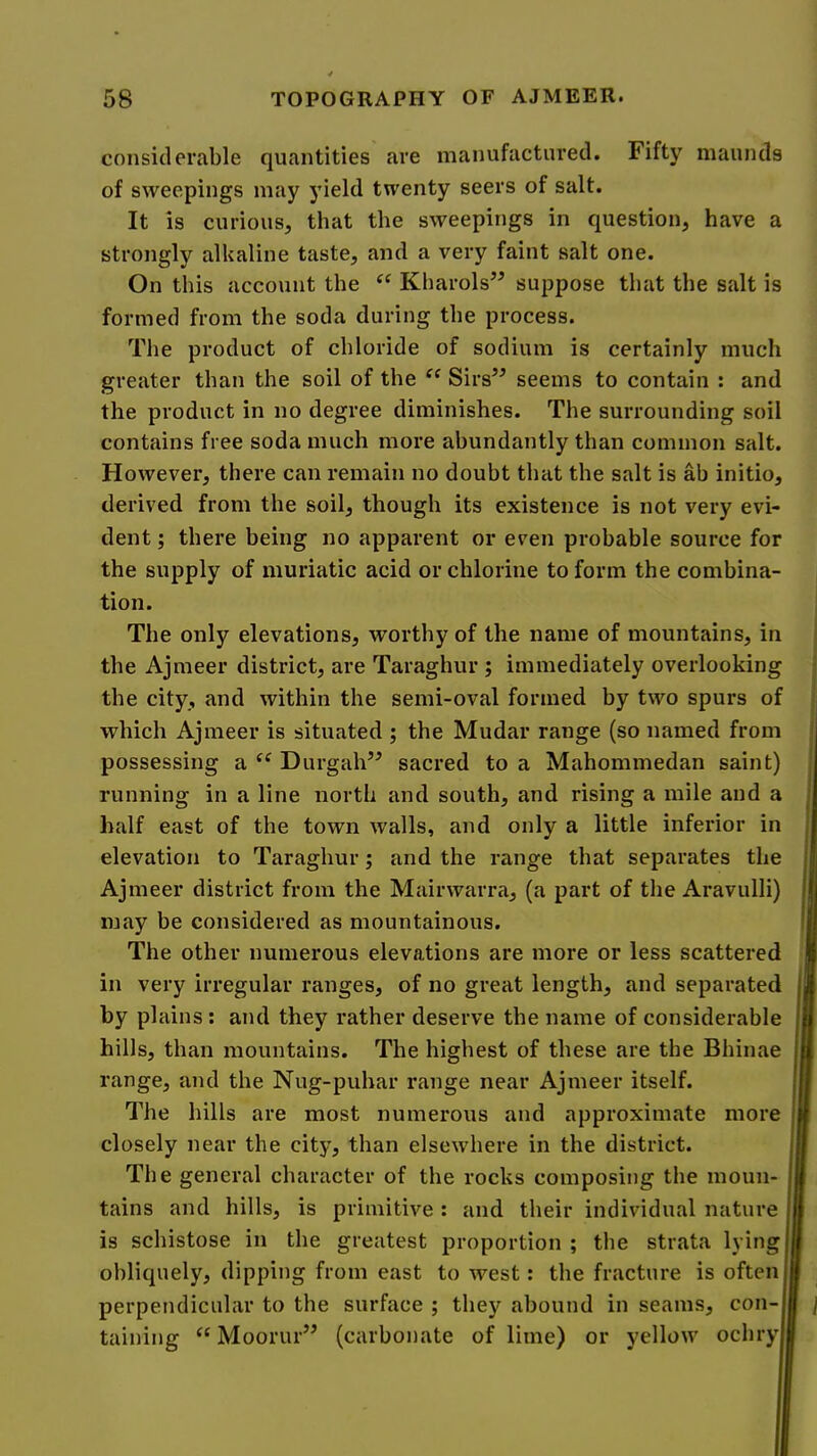 considerable quantities are manufactured. Fifty maunds of sweepings may yield twenty seers of salt. It is curious, that the sweepings in question, have a strongly alkaline taste, and a very faint salt one. On this account the Kharols” suppose that the salt is formed from the soda during the process. The product of chloride of sodium is certainly much greater than the soil of the “ Sirs’^ seems to contain : and the product in no degree diminishes. The surrounding soil contains free soda much more abundantly than common salt. However, there can remain no doubt that the salt is ab initio, derived from the soil, though its existence is not very evi- dent ; there being no apparent or even probable source for the supply of muriatic acid or chlorine to form the combina- tion. The only elevations, worthy of the name of mountains, in the Ajmeer district, are Taraghur ; immediately overlooking the city, and within the semi-oval formed by two spurs of j which Ajmeer is situated ; the Mudar range (so named from possessing a Durgah’^ sacred to a Mahommedan saint) ! running in a line north and south, and rising a mile and a half east of the town walls, and only a little inferior in elevation to Taraghur; and the range that separates the Ajmeer district from the Mairwarra, (a part of the Aravulli) may be considered as mountainous. I The other numerous elevations are more or less scattered I in very irregular ranges, of no great length, and separated | by plains: and they rather deserve the name of considerable I hills, than mountains. The highest of these are the Bhinae B range, and the Nug-puhar range near Ajmeer itself. 0 The hills are most numerous and approximate more I closely near the city, than elsewhere in the district. | The general character of the rocks composing the moun- I tains and hills, is primitive : and their individual nature I is schistose in the greatest proportion ; the strata lying I obliquely, dipping from east to west: the fracture is often I perpendicular to the surface ; they abound in seams, con- I ] taining “Moorin’’ (carbonate of lime) or yellow ochryl