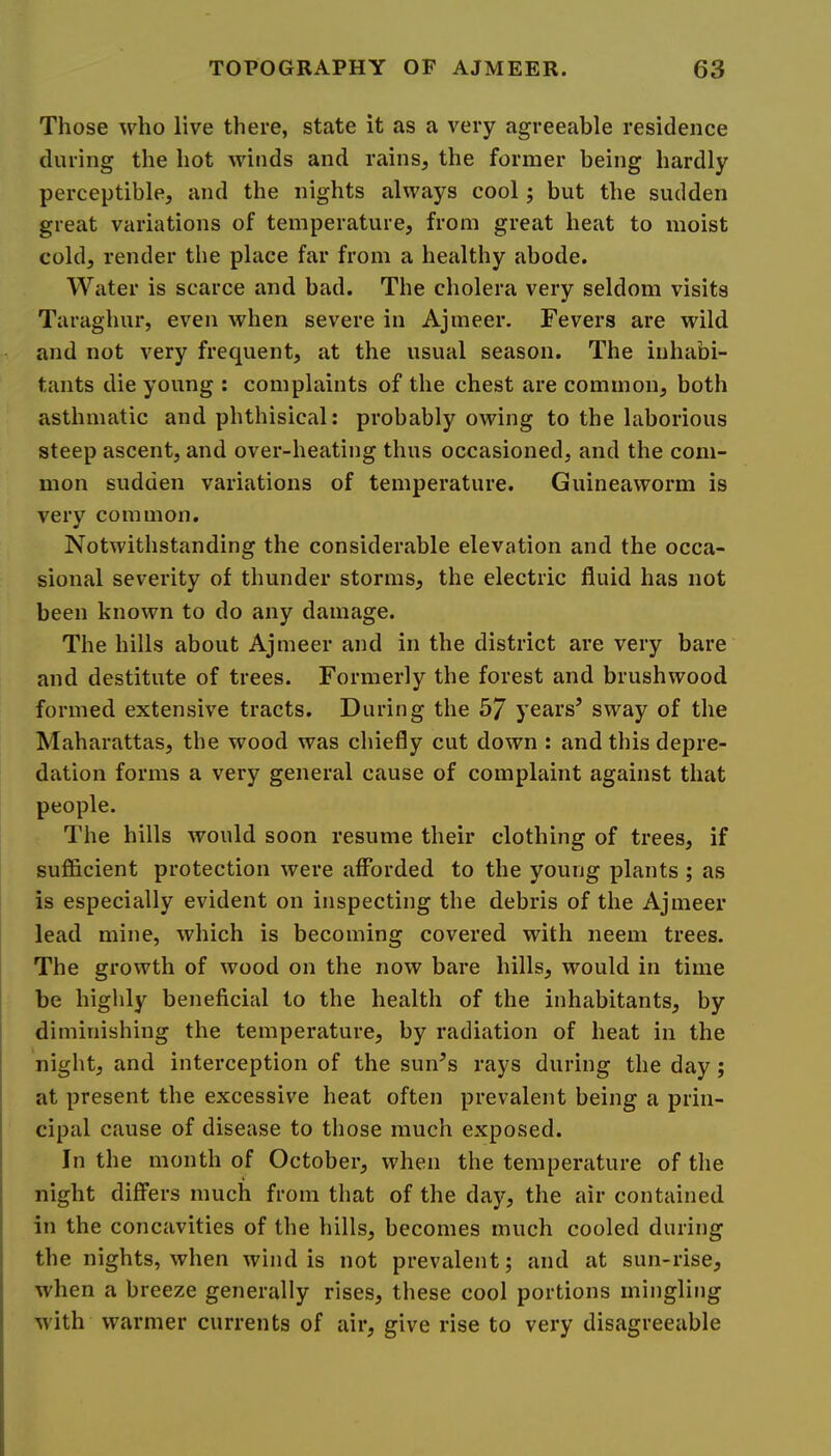 Those who live there, state it as a very agreeable residence during the hot winds and rains, the former being hardly perceptible, and the nights always cool j but the sudden great variations of temperature, from great heat to moist cold, render the place far from a healthy abode. Water is scarce and bad. The cholera very seldom visits Taraghur, even when severe in Ajmeer. Fevers are wild and not very frequent, at the usual season. The inhabi- tants die young : complaints of the chest are common, both asthmatic and phthisical: probably owing to the laborious steep ascent, and over-heating thus occasioned, and the com- mon sudden variations of temperature. Guineaworm is very common. Notwithstanding the considerable elevation and the occa- sional severity of thunder storms, the electric fluid has not been known to do any damage. The hills about Ajmeer and in the district are very bare and destitute of trees. Formerly the forest and brushwood formed extensive tracts. During the 57 years’ sway of the Maharattas, the wood was chiefly cut down : and this depre- dation forms a very general cause of complaint against that people. The hills would soon resume their clothing of trees, if sufficient protection were afforded to the young plants ; as is especially evident on inspecting the debris of the Ajmeer lead mine, which is becoming covered with neem trees. The growth of wood on the now bare hills, would in time be highly beneficial to the health of the inhabitants, by diminishing the temperature, by radiation of heat in the night, and interception of the sun’s rays during the day; at present the excessive heat often prevalent being a prin- cipal cause of disease to those much exposed. In the month of October, when the temperature of the night differs much from that of the day, the air contained in the concavities of the hills, becomes much cooled during the nights, when wind is not prevalent; and at sun-rise, when a breeze generally rises, these cool portions mingling with warmer currents of air, give rise to very disagreeable