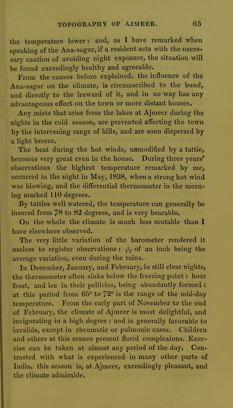 the temperature lower: and, as I have remarked when speaking of the Ana-sagur, if a resident acts with the neces- sary caution of avoiding night exposure, the situation will be found exceedingly healthy and agreeable. From the causes before explained, the influence of the Ana-sagur on the climate, is circumscribed to the bund, and directly to the leeward of it, and in no way has any advantageous effect on the town or more distant houses. Any mists that arise from the lakes at Ajmeer during the nights in the cold season, are prevented affecting the town by the intervening range of hills, and are soon dispersed by a light breeze. The heat during the hot winds, unmodified by a tattie, becomes very great even in the house. During three years’ observations the highest temperature remarked by me, occurred in the night in May, 1838, when a strong hot wind was blowing, and the differential thermometer in the morn- ing marked 110 degrees. By tatties well watered, the temperature can generally be insured from 78 to 82 degrees, and is very bearable. On the whole the climate is much less mutable than I have elsewhere observed. The very little variation of the barometer rendered it useless to register observations : ^ of an inch being the average variation, even during the rains. In December, January, and February, in still clear nights, the thermometer often sinks below the freezing point: hoar frost, and ice in their pellicles, being abundantly formed : at this period from 65° to 72° is the range of the mid-day temperature. From the early part of November to the end of February, the climate of Ajmeer is most delightful, and invigorating in a high degree : and is generally favorable to invalids, except in rheumatic or pulmonic cases. Children and others at this season present florid complexions. Exer- cise can be taken at almost any period of the day. Con- trasted with what is experienced in many other parts of India, this season is, at Ajmeer, exceedingly pleasant, and the climate admirable.