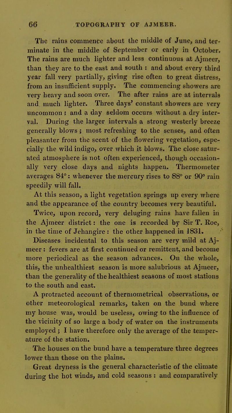 The rains commence about the middle of June, and ter- minate in the middle of September or early in October. The rains are much lighter and less continuous at Ajmeer, than they are to the east and south ; and about every third year fall very partially, giving rise often to great distress, from an insufficient supply. The commencing showers are very heavy and soon over. The after rains are at intervals and much lighter. Three days’ constant showers are very uncommon ; and a day seldom occurs without a dry inter- val. During the larger intervals a strong westerly breeze generally blows ; most refreshing to the senses, and often pleasanter from the scent of the flowering vegetation, espe- cially the wild indigo, over which it blows. The close satur- ated atmosphere is not often experienced, though occasion- ally very close days and nights happen. Thermometer averages 84®: whenever the mercury rises to 88° or 90° rain speedily will fall. At this season, a light vegetation springs up every where and the appearance of the country becomes very beautiful. Twice, upon record, very deluging rains have fallen in the Ajmeer district: the one is recorded by Sir T. Roe, in the time of Jehangire ; the other happened in 1831. Diseases incidental to this season are very mild at Aj- meer ; fevers are at first continued or remittent, and become more periodical as the season advances. On the whole, this, the unhealthiest season is more salubrious at Ajmeer, than the generality of the healthiest seasons of most stations to the south and east. A protracted account of thermometrical observations, or other meteorological remarks, taken on the bund where my house was, would be useless, owing to the influence of the vicinity of so large a body of water on the instruments employed ; I have therefore only the average of the temper- ature of the station. The houses on the bund have a temperature three degrees lower than those on the plains. Great dryness is the general characteristic of the climate during the hot winds, and cold seasons ; and comparatively