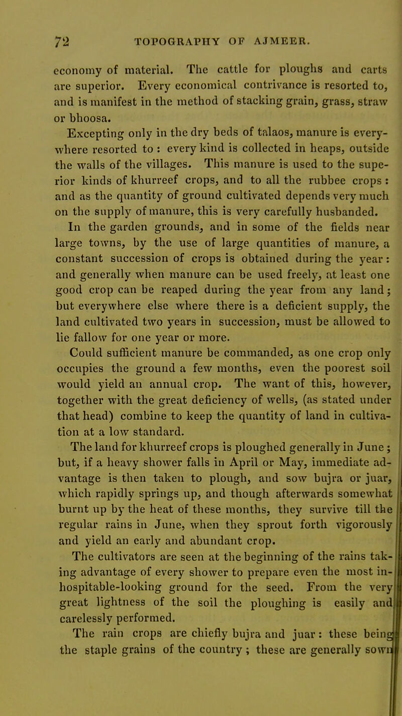 economy of material. The cattle for ploughs and carts are superior. Every economical contrivance is resorted to, and is manifest in the method of stacking grain, grass, straw or bhoosa. Excepting only in the dry beds of talaos, manure is every- where resorted to ; every kind is collected in heaps, outside the walls of the villages. This manure is used to the supe- rior kinds of khurreef crops, and to all the rubbee crops : and as the quantity of ground cultivated depends very much on the supply of manure, this is very carefully husbanded. In the garden grounds, and in some of the fields near large towns, by the use of large quantities of manure, a constant succession of crops is obtained during the year: and generally when manure can be used freely, at least one good crop can be reaped during the year from any land; but everywhere else where there is a deficient supply, the land cultivated two years in succession, must be allowed to lie fallow for one year or more. Could sufficient manure be commanded, as one crop only occupies the ground a few months, even the poorest soil would yield an annual crop. The want of this, however, together with the great deficiency of wells, (as stated under that head) combine to keep the quantity of land in cultiva- tion at a low standard. The land for khurreef crops is ploughed generally in June ; but, if a heavy shower falls in April or May, immediate ad- vantage is then taken to plough, and sow bujra or juar, which rapidly springs up, and though afterwards somewhat burnt up by the heat of these months, they survive till the regular rains in June, when they sprout forth vigorously and yield an early and abundant crop. The cultivators are seen at the beginning of the rains tak- ing advantage of every shower to prepare even the most in- hospitable-looking ground for the seed. From the very great lightness of the soil the ploughing is easily and carelessly performed. The rain crops are chiefly bujra and juar: these beins the staple grains of the country ; these are generally sowr