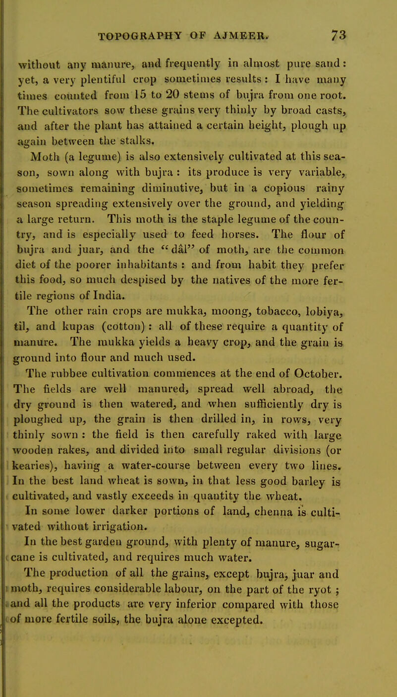 without any manure, and frequently in almost pure sand: yet, a very plentiful crop sometimes results : I have many times counted from 15 to 20 stems of bujra from one root. The cultivators sow these grains very thinly by broad casts, and after the plant has attained a certain height, plough up again between the stalks. Moth (a legume) is also extensively cultivated at this sea- son, sown along with bujra : its produce is very variable, sometimes remaining diminutive, but in a copious rainy season spreading extensively over the ground, and yielding a large return. This moth is the staple legume of the coun- try, and is especially used to feed horses. The flour of bujra and juar, and the dal’^ of moth, are the common diet of the poorer inhabitants : and from habit they prefer this food, so much despised by the natives of the more fer- tile regions of India. The other rain crops are mukka, moong, tobacco, lobiya, til, and kupas (cotton) : all of these require a quantity of manure. The mukka yields a heavy crop, and the grain is ground into flour and much used. The rubbee cultivation commences at the end of October. The fields are well manured, spread well abroad, the dry ground is then watered, and when sufficiently dry is ploughed up, the grain is then drilled in, in rows, very thinly sown : the field is then carefully raked with large wooden rakes, and divided into small regular divisions (or kearies), having a water-course between every two lines. In the best land wheat is sown, in that less good barley is cultivated, and vastly exceeds in quantity the wheat. In some lower darker portions of land, chenna is culti- vated without irrigation. In the best garden ground, with plenty of manure, sugar- i cane is cultivated, and requires much water. The production of all the grains, except bujra, juar and ! moth, requires considerable labour, on the part of the ryot ; I and all the products are very inferior compared with those I of more fertile soils, the bujra alone excepted.