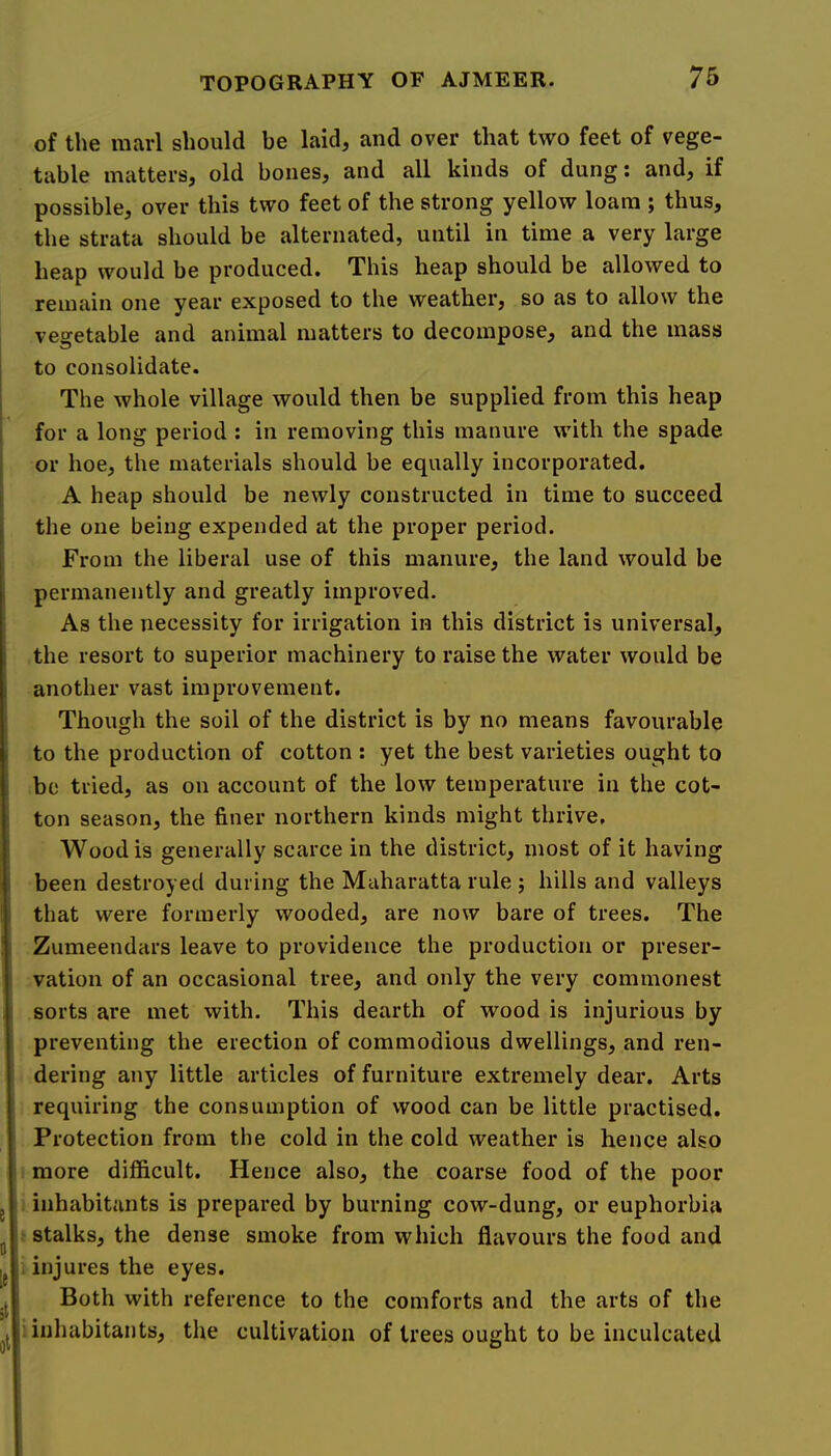 of the marl should be laid, and over that two feet of vege- table matters, old bones, and all kinds of dung; and, if possible, over this two feet of the strong yellow loam ; thus, the strata should be alternated, until in time a very large heap would be produced. This heap should be allowed to remain one year exposed to the weather, so as to allow the vegetable and animal matters to decompose, and the mass to consolidate. The whole village would then be supplied from this heap i for a long period : in removing this manure with the spade or hoe, the materials should be equally incorporated. A heap should be newly constructed in time to succeed the one being expended at the proper period. From the liberal use of this manure, the land would be permanently and greatly improved. As the necessity for irrigation in this district is universal, the resort to superior machinery to raise the water would be another vast improvement. Though the soil of the district is by no means favourable to the production of cotton ; yet the best varieties ought to be tried, as on account of the low temperature in the cot- ton season, the finer northern kinds might thrive. Wood is generally scarce in the district, most of it having been destroyed during the Maharatta rule ; hills and valleys that were formerly wooded, are now bare of trees. The Zumeendars leave to providence the production or preser- vation of an occasional tree, and only the very commonest sorts are met with. This dearth of wood is injurious by preventing the erection of commodious dwellings, and ren- dering any little articles of furniture extremely dear. Arts requiring the consumption of wood can be little practised. Protection from the cold in the cold weather is hence also more difficult. Hence also, the coarse food of the poor inhabitants is prepared by burning cow-dung, or euphorbia stalks, the dense smoke from which flavours the food and , injures the eyes. Both with reference to the comforts and the arts of the inhabitants, the cultivation of trees ought to be inculcated