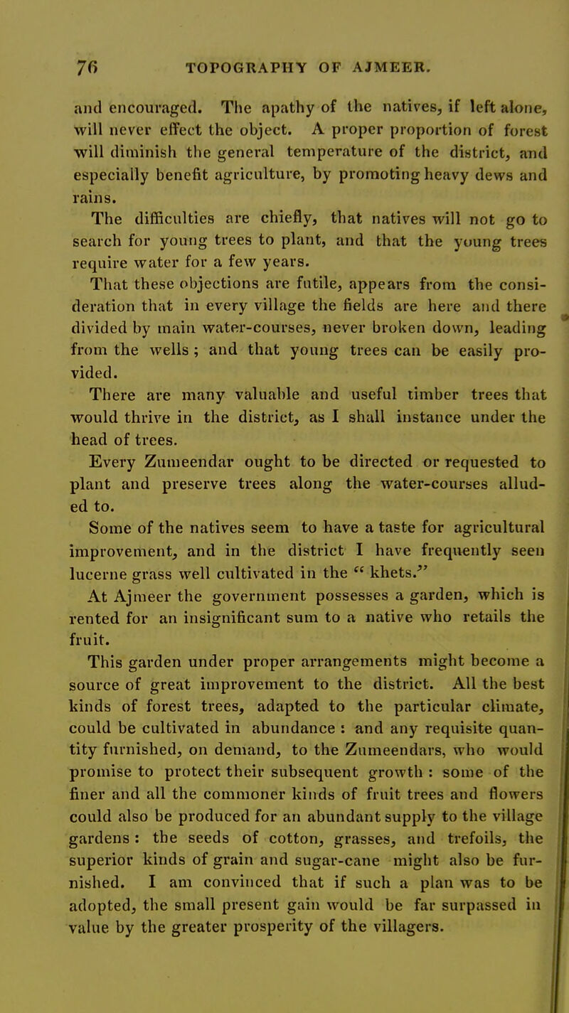 and encouraged. Tlie apathy of the natives, if left alone, will never effect the object. A proper proportion of forest will diminish the general temperature of the district, and especially benefit agriculture, by promoting heavy dews and rains. The difficulties are chiefly, that natives will not go to search for young trees to plant, and that the young trees require water for a few years. That these objections are futile, appears from the consi- deration that in every village the fields are here and there divided by main water-courses, never broken down, leading from the wells ; and that young trees can be easily pro- vided. There are many valuable and useful timber trees that would thrive in the district, as I shall instance under the head of trees. Every Zumeendar ought to be directed or requested to plant and preserve trees along the water-courses allud- ed to. Some of the natives seem to have a taste for agricultural improvement, and in the district I have frequently seen lucerne grass well cultivated in the khets.^’ At Ajmeer the government possesses a garden, which is rented for an insignificant sum to a native who retails the fruit. This garden under proper arrangements might become a source of great improvement to the district. All the best kinds of forest trees, adapted to the particular climate, could be cultivated in abundance : and any requisite quan- tity furnished, on demand, to the Zumeendars, who would promise to protect their subsequent growth : some of the finer and all the commoner kinds of fruit trees and flowers could also be produced for an abundant supply to the village gardens: the seeds of cotton, grasses, and trefoils, the superior kinds of grain and sugar-cane might also be fur- nished. I am convinced that if such a plan was to be adopted, the small present gain would be far surpassed in value by the greater prosperity of the villagers.