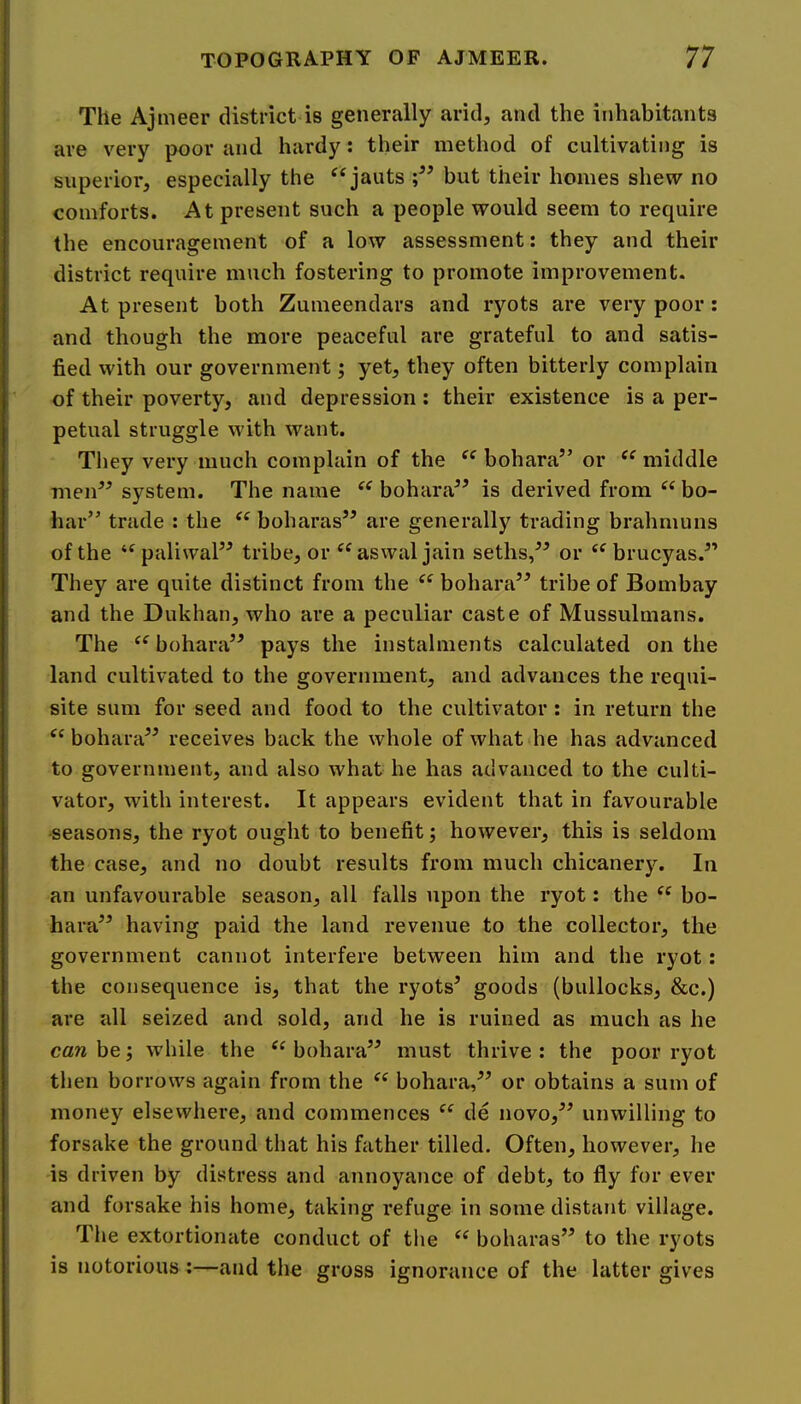 The Ajmeer district is generally arid, and the inhabitants are very poor and hardy: their method of cultivating is superior, especially the ‘‘jauts but their homes shew no comforts. At present such a people would seem to require the encouragement of a low assessment: they and their district require much fostering to promote improvement. At present both Zumeendars and ryots are very poor : and though the more peaceful are grateful to and satis- fied with our government; yet, they often bitterly complain of their poverty, and depression ; their existence is a per- petual struggle with want. They very much complain of the bohara” or middle men^^ system. The name bohara” is derived from bo- har” trade : the boharas” are generally trading brahmuns of the ‘^paliwal” tribe, or aswal jain seths,” or ‘^brucyas.” They are quite distinct from the “ bohara’^ tribe of Bombay and the Dukhan, who are a peculiar caste of Mussulmans. The bohara’^ pays the instalments calculated on the land cultivated to the government, and advances the requi- site sum for seed and food to the cultivator : in return the bohaiV^ receives back the whole of what he has advanced to government, and also what he has advanced to the culti- vator, with interest. It appears evident that in favourable •seasons, the ryot ought to benefit; however, this is seldom the case, and no doubt results from much chicanery. In an unfavourable season, all falls upon the ryot: the “ bo- haiV’ having paid the land revenue to the collector, the government cannot interfere between him and the ryot: the consequence is, that the ryots’ goods (bullocks, &c.) are all seized and sold, and he is ruined as much as he cfl/ibej while the bohara” must thrive: the poor ryot then borrows again from the bohara,” or obtains a sum of money elsewhere, and commences de novo,” unwilling to forsake the ground that his father tilled. Often, however, he is driven by distress and annoyance of debt, to fly for ever and forsake his home, taking refuge in some distarit village. The extortionate conduct of tlie boharas” to the ryots is notorious :—and the gross ignorance of the latter gives