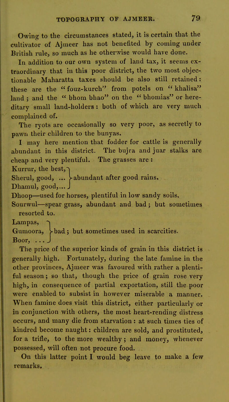 Owinff to the circumstances stated, it is certain that the cultivator of Ajmeer has not benefited by coining under British rule, so much as he otherwise would have done. In addition to our own system of land tax, it seems ex- traordinary that in this poor district, the two most objec- tionable Maharatta taxes should be also still retained; these are the ‘‘ fouz-kurch’^ from potels on khalisa” land ; and the bhom bhao” on the “ bhomias” or here- ditary small land-holders: both of which are very much complained of. The ryots are occasionally so very poor, as secretly to pawn their children to the bunyas. I may here mention that fodder for cattle is generally abundant in this district. The bujra and juar stalks are cheap and very plentiful. The grasses are ; Kurrur, the best,^ Sherul, good, ... y abundant after good rains. Dhamul, good,... J Dhoop—used for horses, plentiful in low sandy soils, Sourwul—spear grass, abundant and bad; but sometimes resorted to. Lampas, Gumoora, >bad; but sometimes used in scarcities. Boor, ... ^ The price of the superior kinds of grain in this district is generally high. Fortunately, during the late famine in the other provinces, Ajmeer was favoured with rather a plenti- ful season; so that, though the price of grain rose very high, in consequence of partial exportation, still the poor were enabled to subsist in however miserable a manner. When famine does visit this district, either particularly or in conjunction with others, the most heart-rending distress occurs, and many die from starvation : at such times ties of kindred become naught: children are sold, and prostituted, for a trifle, to the more wealthy; and money, whenever possessed, will often not procure food. On this latter point I would beg leave to make a few remarks.