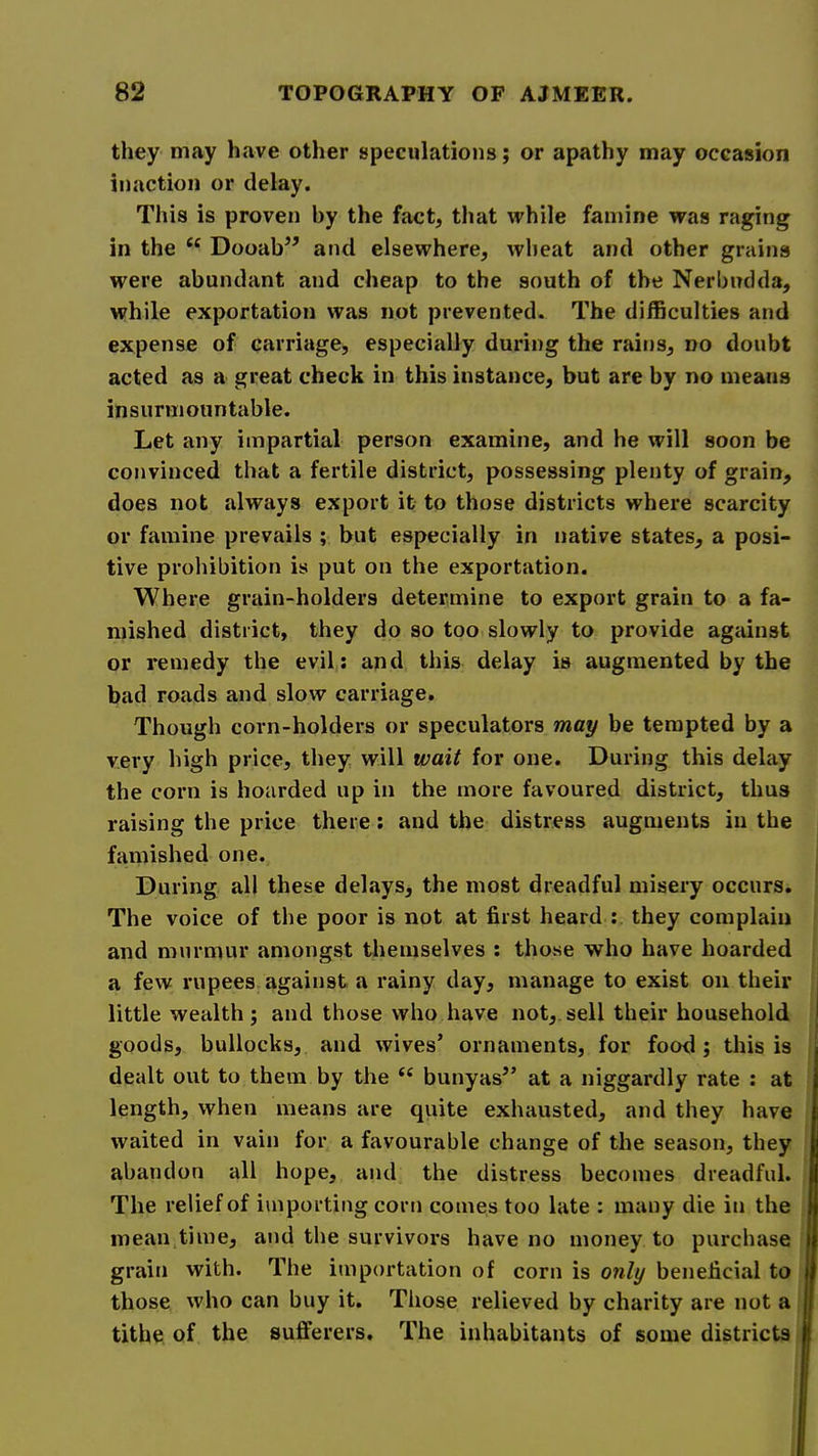 they may have other speculations; or apathy may occasion inaction or delay. This is proven by the fact, that while famine was raging in the “ Dooab’’ and elsewhere, wheat and other grains were abundant and cheap to the south of the Nerbudda, while exportation was not prevented. The difficulties and expense of carriage, especially during the rains, no doubt acted as a great check in this instance, but are by no means insurmountable. Let any impartial person examine, and he will soon be convinced that a fertile district, possessing plenty of grain, does not always export it to those districts where scarcity or famine prevails ; but especially in native states, a posi- tive prohibition is put on the exportation. Where grain-holders determine to export grain to a fa- mished district, they do so too slowly to provide agiiinst or remedy the evil,; and this delay is augmented by the bad roads and slow carriage. Though corn-holders or speculators may be tempted by a very high price, they will wait for one. During this delay the corn is hoarded up in the more favoured district, thus raising the price there; and the distress augments in the famished one. During all these delays, the most dreadful misery occurs. The voice of the poor is not at first heard : they complain and murmur amongst themselves : those who have hoarded a few rupees against a rainy day, manage to exist on their little wealth; and those who have not, sell their household goods, bullocks, and wives’ ornaments, for food; this is dealt out to them by the ‘‘ bunyas” at a niggardly rate : at length, when means are quite exhausted, and they have waited in vain for a favourable change of the season, they abandon all hope, and the distress becomes dreadful. The relief of importing corn comes too late : many die in the mean time, and the survivors have no money to purchase grain with. The importation of corn is only beneficial to those who can buy it. Those relieved by charity are not a tithe of the sufferers. The inhabitants of some districts