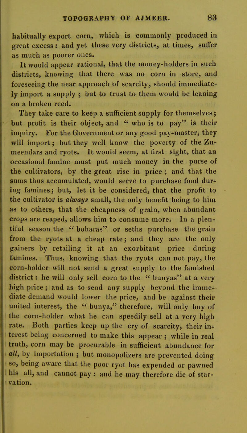 I habitually export corn, which is commonly produced in great excess: and yet these very districts, at times, suffer as much as poorer ones. It would appear rational, that the money-holders in such districts, knowing that there was no corn in store, and I foreseeing the near approach of scarcity, should immediate- ly import a supply ; but to trust to them would be leaning 1 on a broken reed. They take care to keep a sufficient supply for themselves; I’ but profit is their object, and who is to pay” is their I inquiry. For the Government or any good pay-master, they will import; but they well know the poverty of the Zu- meendars and ryots. It would seem, at first sight, that an i occasional famine must put much money in the purse of i the cultivators, by the great rise in price ; and that the I sums thus accumulated, would serve to purchase food dur- ing famines; but, let it be considered, that the profit to the cultivator is always small, the only benefit being to him as to others, that the cheapness of grain, when abundant crops are reaped, allows him to consume more. In a plen- i tiful season the boharas” or seths purchase the grain from the ryots at a cheap rate; and they are the only gainers by retailing it at an exorbitant price during famines. Thus, knowing that the ryots can not pay, the corn-holder will not send a great supply to the famished district: he will only sell corn to the bunyas” at a very high price ; and as to send any supply beyond the imme-. diate demand would lower the price, and be against their united interest, the ‘‘ bunya,” therefore, will only buy of the corn-holder what he can speedily sell at a very high rate. Both parties keep up the cry of scarcity, their in- terest being concerned to make this appear ; while in real truth, corn may be procurable in suflBcient abundance for • by importation ; but monopolizers are prevented doing so, being aware that the poor ryot has expended or pawned his all, and cannot pay ; and he may therefore die of star- ti vation.