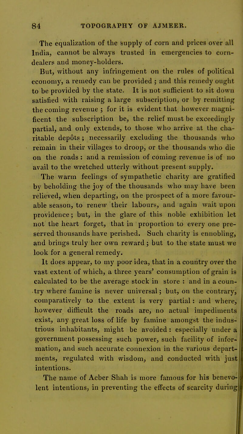 The equalization of the supply of corn and prices over all India, cannot be always trusted in emergencies to corn- dealers and money-holders. But, without any infringement on the rules of political economy, a remedy can be provided ; and this remedy ought to be provided by the state. It is not sufficient to sit down satisfied with raising a large subscription, or by remitting the coming revenue ; for it is evident that however magni- ficent the subscription be, the relief must be exceedingly partial, and only extends, to those who arrive at the cha- ritable depots; necessarily excluding the thousands who remain in their villages to droop, or the thousands who die on the roads : and a remission of coming revenue is of no avail to the wretched utterly without present supply. The warm feelings of sympathetic charity are gratified by beholding the joy of the thousands who may have been relieved, when departing, on the prospect of a more favour- able season, to renew their labours, and again wait upon providence; but, in the glare of this noble exhibition let not the heart forget, that in proportion to every one pre- served thousands have perished. Such charity is ennobling, and brings truly her own reward; but to the state must we look for a general remedy. It does appear, to my poor idea, that in a country over the vast extent of which, a three years^ consumption of grain is calculated to be the average stock in store : and in a coun- try where famine is never universal; but, on the contrary, comparatively to the extent is very partial: and where, however difficult the roads are, no actual impediments exist, any great loss of life by famine amongst the indus- trious inhabitants, might be avoided: especially under a government possessing such power, such facility of infor- mation, and such accurate connexion in the various depart- ments, regulated with wisdom, and conducted with just intentions. The name of Acber Shah is more famous for his benevo- I lent intentions, in preventing the effects of scarcity during I