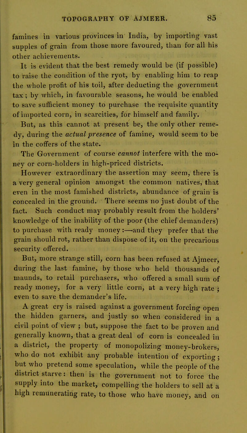 famines in various provinces in India, by importing vast supples of grain from those more favoured, than for all his other achievements. It is evident that the best remedy would be (if possible) to raise the condition of the ryot, by enabling him to reap the whole profit of his toil, after deducting the government tax; by which, in favourable seasons, he would be enabled to save sufficient money to purchase the requisite quantity of imported corn, in scarcities, for himself and family. But, as this cannot at present be, the only other reme- dy, during the actual presence of famine, would seem to be in the coffers of the state. The Government of course cannot interfere with the mo- ney or corn-holders in high-priced districts. However extraordinary the assertion may seem, there is a very general opinion amongst the common natives, that even in the most famished districts, abundance of grain is concealed in the ground. There seems no just doubt of the fact. Such conduct may probably result from the holders’ knowledge of the inability of the poor (the chief demanders) to purchase with ready money:—and they prefer that the grain should rot, rather than dispose of it, on the precarious security offered. But, more strange still, corn has been refused at Ajmeer, during the last famine, by those who held thousands of inaunds, to retail purchasers, who offered a small sum of ready money, for a very little corn, at a very high rate j even to save the demander’s life. A great cry is raised against a government forcing open the hidden garners, and justly so when considered in a civil point of view ; but, suppose the fact to be proven and generally known, that a great deal of corn is concealed in a district, the property of monopolizing money-brokers, who do not exhibit any probable intention of exporting j but who pretend some speculation, while the people of the district starve: then is the government not to force the supply into the market, compelling the holders to sell at a high remunerating rate, to those who have money, and on