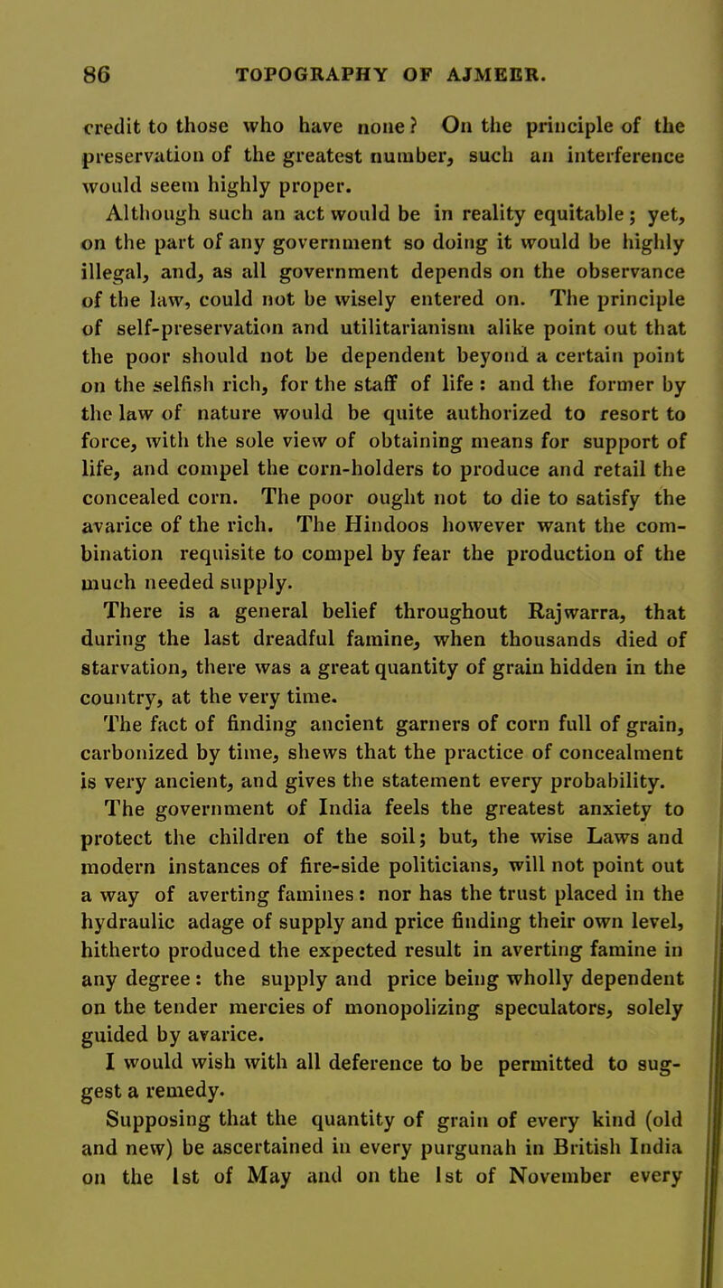 credit to those who have none ? On the principle of the preservation of the greatest number, such an interference would seem highly proper. Although such an act would be in reality equitable; yet, on the part of any government so doing it would be highly illegal, and, as all government depends on the observance of the law, could not be wisely entered on. The principle of self-preservation and utilitarianism alike point out that the poor should not be dependent beyond a certain point on the selfish rich, for the staff of life : and the former by the law of nature would be quite authorized to resort to force, with the sole view of obtaining means for support of life, and compel the corn-holders to produce and retail the concealed corn. The poor ought not to die to satisfy the avarice of the rich. The Hindoos however want the com- bination requisite to compel by fear the production of the much needed supply. There is a general belief throughout Rajwarra, that during the last dreadful famine, when thousands died of starvation, there was a great quantity of grain hidden in the country, at the very time. The fact of finding ancient garners of corn full of grain, carbonized by time, shews that the practice of concealment is very ancient, and gives the statement every probability. The government of India feels the greatest anxiety to protect the children of the soil; but, the wise Laws and modern instances of fire-side politicians, will not point out a way of averting famines: nor has the trust placed in the hydraulic adage of supply and price finding their own level, hitherto produced the expected result in averting famine in any degree; the supply and price being wholly dependent on the tender mercies of monopolizing speculators, solely guided by avarice. I would wish with all deference to be permitted to sug- gest a remedy. Supposing that the quantity of grain of every kind (old and new) be ascertained in every purgunah in British India on the 1st of May and on the 1st of November every