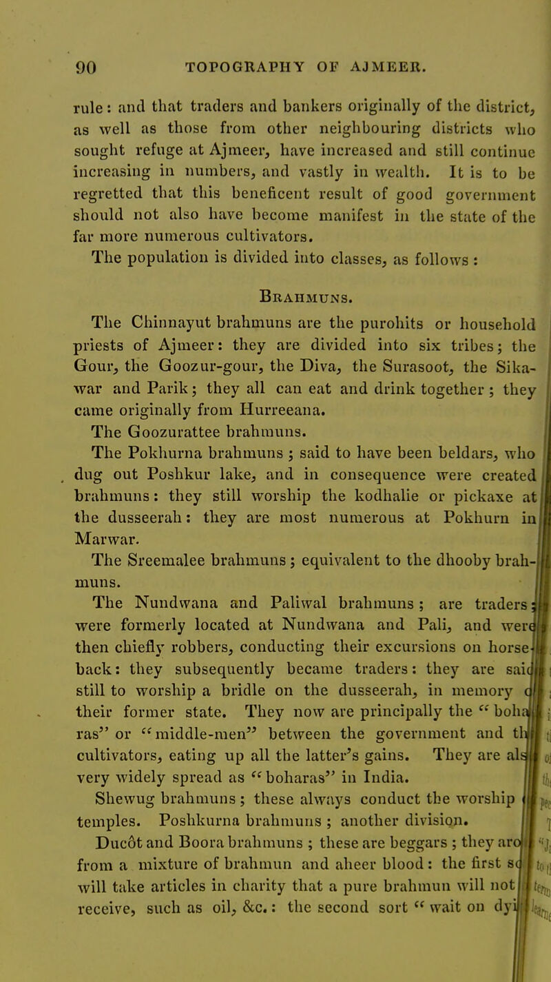 rule: and that traders and bankers originally of the district, as well as those from other neighbouring districts who sought refuge at Ajmeer, have increased and still continue increasing in numbers, and vastly in wealth. It is to be regretted that this beneficent result of good government should not also have become manifest in the state of the far more numerous cultivators. The population is divided into classes, as follows : Brahmuns. The Chinnayut brahmuns are the purohits or household priests of Ajmeer: they are divided into six tribes; the Gour, the Goozur-gour, the Diva, the Surasoot, the Sika- war and Parik; they all can eat and drink together ; they came originally from Hurreeana. The Goozurattee brahmuns. The Pokhurna brahmuns ; said to have been beldars, who dug out Poshkur lake, and in consequence were created brahmuns: they still worship the kodhalie or pickaxe at the dusseerah; they are most numerous at Pokhurn in Mar war. The Sreemalee brahmuns ; equivalent to the dhooby brah-, muns. The Nundwana and Paliwal brahmuns; are traders were formerly located at Nundwana and Pali, and wer then chiefly robbers, conducting their excursions on horse back: they subsequently became traders; they are sai still to worship a bridle on the dusseerah, in memory their former state. They now are principally the boh ras” or “middle-men” between the government and tl cultivators, eating up all the latter’s gains. They are al very widely spread as boharas” in India. Shewug brahmuns ; these always conduct the worship temples. Poshkurna brahmuns ; another division. Ducot and Boora brahmuns ; these are beggars ; they ar from a mixture of brahmun and aheer blood: the first s will take articles in charity that a pure brahmun will not receive, such as oil, &c.: the second sort “ wait on dyi^jej. pff 1 ’■‘J; tofi %