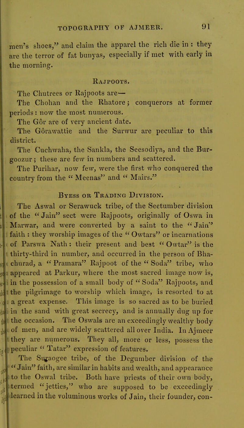 men’s shoes,” and claim the apparel the rich die in : they are the terror of fat bunyas, especially if met with early in the morning. Rajpoots. The Chutrees or Rajpoots are— The Chohan and the Rhatore; conquerors at former periods: now the most numerous. The Gor are of very ancient date. The Gorawattie and the Surwur are peculiar to this district. The Cuchwaha, the Sankla, the Seesodiya, and the Bur- goozur; these are few in numbers and scattered. The Purihar, now few, were the first who conquered the country from the Meenas” and Mairs.’ 1(0 Byess or Trading Division. The Aswal or Serawuck tribe, of the Seetumber division of the “Jain” sect were Rajpoots, originally of Oswa in Marwar, and were converted by a saint to the “ Jain” faith : they worship images of the “ Owtars” or incarnations of Parswa Nath: their present and best Owtar” is the thirty-third in number, and occurred in the person of Bha- churad, a Pramara” Rajpoot of the “ Soda” tribe, who appeared at Parkur, where the most sacred image now is, in the possession of a small body of “Soda” Rajpoots, and the pilgrimage to worship which image, is resorted to at a great expense. This image is so sacred as to be buried in the sand with great secrecy, and is annually dug up for the occasion. The Oswals are an exceedingly wealthy body of men, and are widely scattered all over India. IiiAjmeer they are numerous. They all, more or less, possess the peculiar Tatar” expression of features. The Siyiaogee tribe, of the Degumber division of the Jain” faith, are similar in habits and wealth, and appearance to the Oswal tribe. Both have priests of their own body, termed ‘^jetties,” who are supposed to be exceedingly learned in the voluminous works of Jain, their founder, con-