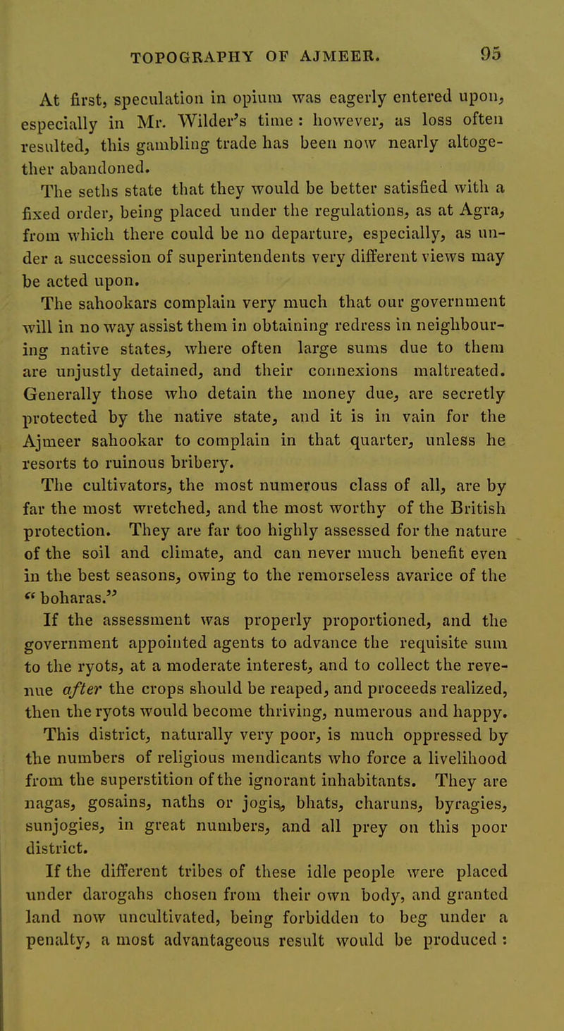 At first, speculation in opium was eagerly entered upon, especially in Mr. AVilder’s time : however, as loss often resulted, this gambling trade has been now nearly altoge- ther abandoned. The seths state that they would be better satisfied with a fixed order, being placed under the regulations, as at Agra, from which there could be no departure, especially, as un- der a succession of superintendents very different views may be acted upon. The sahookars complain very much that our government will in noway assist them in obtaining redress in neighbour- ing native states, where often large sums due to them are unjustly detained, and their connexions maltreated. Generally those who detain the money due, are secretly protected by the native state, and it is in vain for the Ajmeer sahookar to complain in that quarter, unless he resorts to ruinous bribery. The cultivators, the most numerous class of all, are by far the most wretched, and the most worthy of the British protection. They are far too highly assessed for the nature of the soil and climate, and can never much benefit even in the best seasons, owing to the remorseless avarice of the boharas.’^ If the assessment was properly proportioned, and the government appointed agents to advance the requisite sum to the ryots, at a moderate interest, and to collect the reve- nue after the crops should be reaped, and proceeds realized, then the ryots would become thriving, numerous and happy. This district, naturally very poor, is much oppressed by the numbers of religious mendicants who force a livelihood from the superstition of the ignorant inhabitants. They are nagas, gosains, naths or jogisi, bhats, charuns, byragies, sunjogies, in great numbers, and all prey on this poor district. If the different tribes of these idle people were placed under darogahs chosen from their own body, and granted land now uncultivated, being forbidden to beg under a penalty, a most advantageous result would be produced :