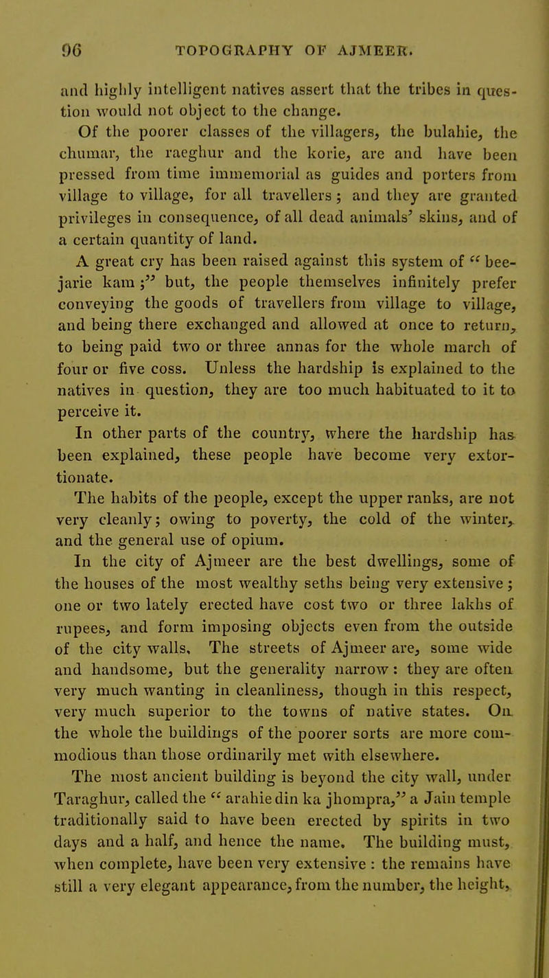 and higlily intelligent natives assert that the tribes in ques- tion would not object to the change. Of the poorer classes of the villagers, the bulahie, the chumar, the raeghur and the korie, are and have been pressed from time immemorial as guides and porters from village to village, for all travellers; and they are granted privileges in consequence, of all dead animals^ skins, and of a certain quantity of land. A great cry has been raised against this system of bee- jarie kara but, the people themselves infinitely prefer conveying the goods of travellers from village to village, and being there exchanged and allowed at once to return, to being paid two or three annas for the whole march of four or five coss. Unless the hardship is explained to the natives in question, they are too much habituated to it to perceive it. In other parts of the countrj’’, where the hardship has- been explained, these people have become very extor- tionate. The habits of the people, except the upper ranks, are not very cleanly; owing to poverty, the cold of the winter, and the general use of opium. In the city of Ajmeer are the best dwellings, some of the houses of the most wealthy seths being very extensive ; one or two lately erected have cost two or three lakhs of rupees, and form imposing objects even from the outside of the city walls. The streets of Ajmeer are, some wide and handsome, but the generality narrow: they are often very much wanting in cleanliness, though in this respect, very much superior to the towns of native states. On the whole the buildings of the poorer sorts are more com- modious than those ordinarily met with elsewhere. The most ancient building is beyond the city wall, under Taraghur, called the arahiedin ka jhompra,^'’ a Jain temple traditionally said to have been erected by spirits in two days and a half, and hence the name. The building must, when complete, have been very extensive : the remains have still a very elegant appearance, from the number, tlie height,