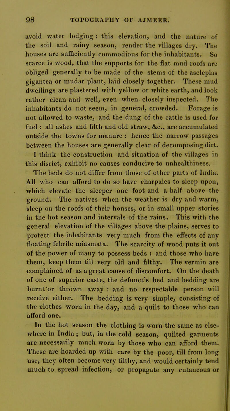 avoid water lodging : this elevation, and the nature of the soil and rainy season, render the villages dry. The houses are sufficiently commodious for the inhabitants. So scarce is wood, that the supports for the flat mud roofs are obliged generally to be made of the stems of the asclepias gigantea or mudar plant, laid closely together. These mud dwellings are plastered with yellow or white earth, and look rather clean and well, even when closely inspected. I'he inhabitants do not seem, in general, crowded. Forage is not allowed to waste, and the dung of the cattle is used for fuel: all ashes and filth and old straw, &c., are accumulated outside the towns for manure : hence the narrow passages between the houses are generally clear of decomposing dirt. I think the construction and situation of the villages in this disrict, exhibit no causes conducive to unhealthiness. The beds do not differ from those of other parts of India. All who can afford to do so have charpaies to sleep upon, which elevate the sleeper one foot and a half above the ground. The natives when the weather is dry and warm, sleep on the roofs of their houses, or in small upper stories in the hot season and intervals of the rains. This with the general elevation of the villages above the plains, serves to protect the inhabitants very much from the effects of any floating febrile miasmata. The scarcity of wood puts it out of the power of many to possess beds : and those who have them, keep them till very old and filthy. The vermin are complained of as a great cause of discomfort. On the death of one of superior caste, the defunct’s bed and bedding are burnt‘or thrown away : and no respectable person will receive either. The bedding is very simple, consisting of the clothes worn in the day, and a quilt to those who can afford one. In the hot season the clothing is worn the same as else- where in India; but, in the cold season, quilted garments are necessarily much worn by those who can afford them. These are hoarded up with care by the poor, till from long use, they often become very filthy, and would certainly tend much to spread infection, or propagate any cutaneous or