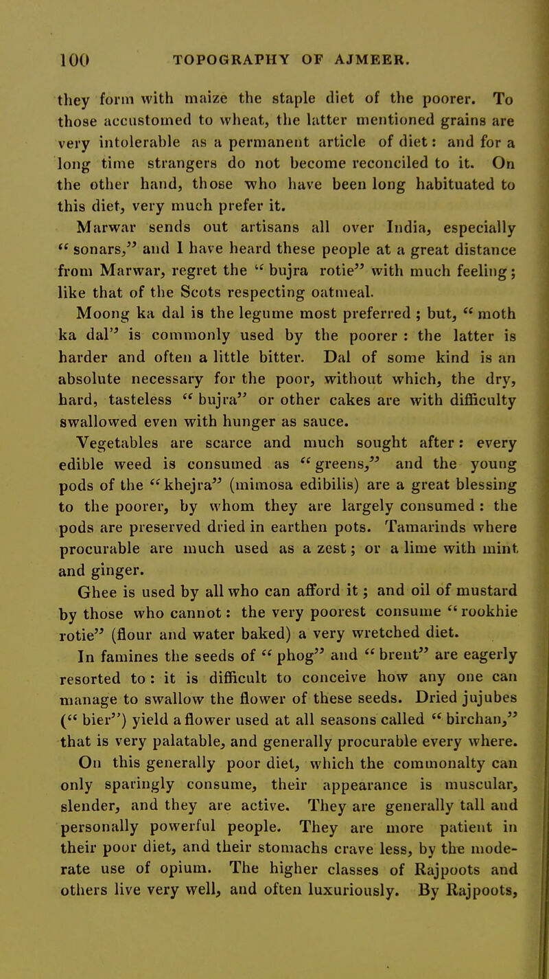 tliey form with maize the staple diet of the poorer. To those accustomed to wheat, the latter mentioned grains are very intolerable as a permanent article of diet: and for a long time strangers do not become reconciled to it. On the other hand, those who have been long habituated to this diet, very much prefer it. Marwar sends out artisans all over India, especially “ sonars,’^ and 1 have heard these people at a great distance from Marwar, regret the bujra rotie’’ with much feeling; like that of the Scots respecting oatmeal. Moong ka dal is the legume most preferred ; but, ‘‘ moth ka dal’^ is commonly used by tbe poorer : the latter is harder and often a little bitter. Dal of some kind is an absolute necessary for the poor, without which, the dry, hard, tasteless “ bujra” or other cakes are with difficulty swallowed even with hunger as sauce. Vegetables are scarce and much sought after; every edible weed is consumed as greens,” and the young pods of the ^^khejra” (mimosa edibilis) are a great blessing to the poorer, by whom they are largely consumed : the pods are preserved dried in earthen pots. Tamarinds where procurable are much used as a zest; or a lime with mint and ginger. Ghee is used by all who can afford it; and oil of mustard by those who cannot: the very poorest consume “ rookhie rotie” (flour and water baked) a very wretched diet. In famines the seeds of “ phog” and “ brent” are eagerly resorted to : it is difficult to conceive how any one can manage to swallow the flower of these seeds. Dried jujubes (“ bier”) yield a flower used at all seasons called birchan,^^ that is very palatable, and generally procurable every where. On this generally poor diet, which the commonalty can only sparingly consume, their appearance is muscular, slender, and they are active. They are generally tall and personally powerful people. They are more patient in their poor diet, and their stomachs crave less, by the mode- rate use of opium. The higher classes of Rajpoots and others live very well, and often luxuriously. By Rajpoots,