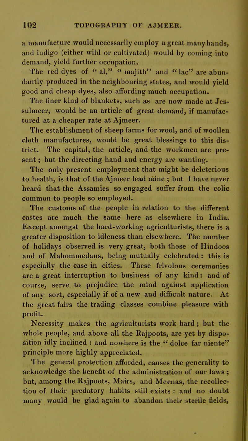 a manufacture would necessarily employ a great many hands, and indigo (either wild or cultivated) would by coming into demand, yield further occupation. The red dyes of al,” majith’^ and ** lac’^ are abun- dantly produced in the neighbouring states, and would yield good and cheap dyes, also affording much occupation. The finer kind of blankets, such as are now made at Jes- sulmeer, would be an article of great demand, if manufac- tured at a cheaper rate at Ajmeer. The establishment of sheep farms for wool, and of woollen cloth manufactures, would be great blessings to this dis- trict. The capital, the article, and the workmen are pre- sent ; but the directing hand and energy are wanting. The only present employment that might be deleterious to health, is that of the Ajmeer lead mine ; but I have never heard that the Assamies so engaged suffer from the colic common to people so employed. The customs of the people in relation to the different castes are much the same here as elsewhere in India. Except amongst the hard-working agriculturists, there is a greater disposition to idleness than elsewhere. The number of holidays observed is very great, both those of Hindoos and of Mahommedans, being mutually celebrated: this is especially the case in cities. These frivolous ceremonies area great interruption to business of any kind; and of course, serve to prejudice the mind against application of any sort, especially if of a new and difficult nature. At the great fairs the trading classes combine pleasure with profit. Necessity makes the agriculturists work hard ; but the whole people, and above all the Rajpoots, are yet by dispo- sition idly inclined : and nowhere is the ‘‘ dolce far niente” principle more highly appreciated. The general protection afforded, causes the generality to acknowledge the benefit of the administration of our laws ; but, among the Rajpoots, Mairs, and Meenas, the recollec- tion of their predatory habits still exists : and no doubt many would be glad again to abandon their sterile fields.