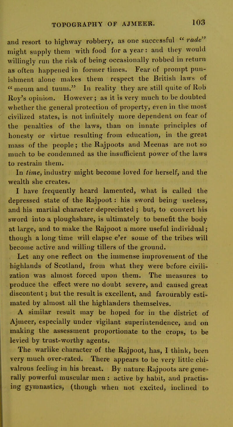 and resort to highway robbery, as one successful “ radt” might supply them with food for a year: and they would willingly run the risk of being occasionally robbed in return as often happened in former times. Fear of prompt pun- ishment alone makes them respect the British laws of “ meum and tuum.^’ In reality they are still quite of Rob Roy^s opini(»n. However; as it is very much to be doubted whether the general protection of property, even in the most civilized states, is not infinitely more dependent on fear of the penalties of the laws, than on innate principles of honesty or virtue resulting from education, in the great mass of the people; the Rajpoots and Meenas are not so much to be condemned as the insufficient power of the laws to restrain them. In time, industry might become loved for herself, and the wealth she creates. I have frequently heard lamented, what is called the depressed state of the Rajpoot: his sword being useless, and his martial character depreciated ; but, to convert his sword into a ploughshare, is ultimately to benefit the body at large, and to make the Rajpoot a more useful individual; though a long time will elapse e’er some of the tribes will become active and willing tillers of the ground. Let any one reflect on the immense improvement of the highlands of Scotland, from what they were before civili- zation was almost forced upon them. The measures to produce the effect were no doubt severe, and caused great discontent; but the result is excellent, and favourably esti- mated by almost all the highlanders themselves. A similar result may be hoped for in the district of Ajmeer, especially under vigilant superintendence, and on making the assessment proportionate to the crops, to be levied by trust-worthy agents. The warlike character of the Rajpoot, has, I think, been very much over-rated. There appears to be very little chi- valrous feeling in his breast. By nature Rajpoots are gene- rally powerful muscular men : active by habit, and practis- i*ig gymnastics, (though when not excited, inclined to