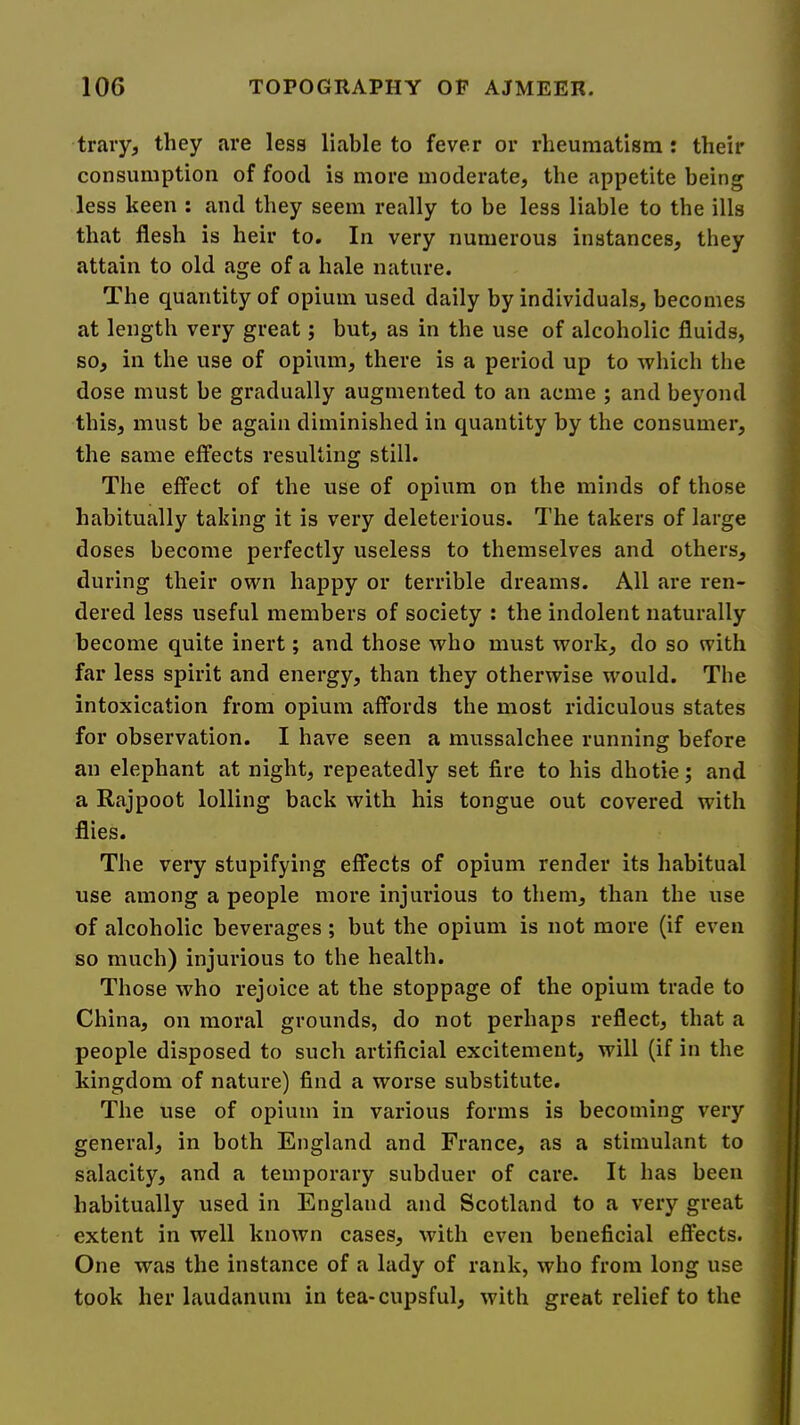 trary, they are less liable to fever or rheumatism : their consumption of food is more moderate, the appetite being less keen : and they seem really to be less liable to the ills that flesh is heir to. In very numerous instances, they attain to old age of a hale nature. The quantity of opium used daily by individuals, becomes at length very great; but, as in the use of alcoholic fluids, so, in the use of opium, there is a period up to which the dose must be gradually augmented to an acme ; and beyond this, must be again diminished in quantity by the consumer, the same effects resulting still. The effect of the use of opium on the minds of those habitually taking it is very deleterious. The takers of large doses become perfectly useless to themselves and others, during their own happy or terrible dreams. All are ren- dered less useful members of society ; the indolent naturally become quite inert; and those who must work, do so with far less spirit and energy, than they otherwise would. The intoxication from opium affords the most ridiculous states for observation. I have seen a mussalchee running before an elephant at night, repeatedly set fire to his dhotie; and a Rajpoot lolling back with his tongue out covered with flies. The very stupifying effects of opium render its habitual use among a people more injurious to them, than the use of alcoholic beverages; but the opium is not more (if even so much) injurious to the health. Those who rejoice at the stoppage of the opium trade to China, on moral grounds, do not perhaps reflect, that a people disposed to such artificial excitement, will (if in the kingdom of nature) find a worse substitute. The use of opium in various forms is becoming very general, in both England and France, as a stimulant to salacity, and a temporary subduer of care. It has been habitually used in England and Scotland to a very great extent in well known cases, with even beneficial effects. One was the instance of a lady of rank, who from long use took her laudanum in tea-cupsful, with great relief to the