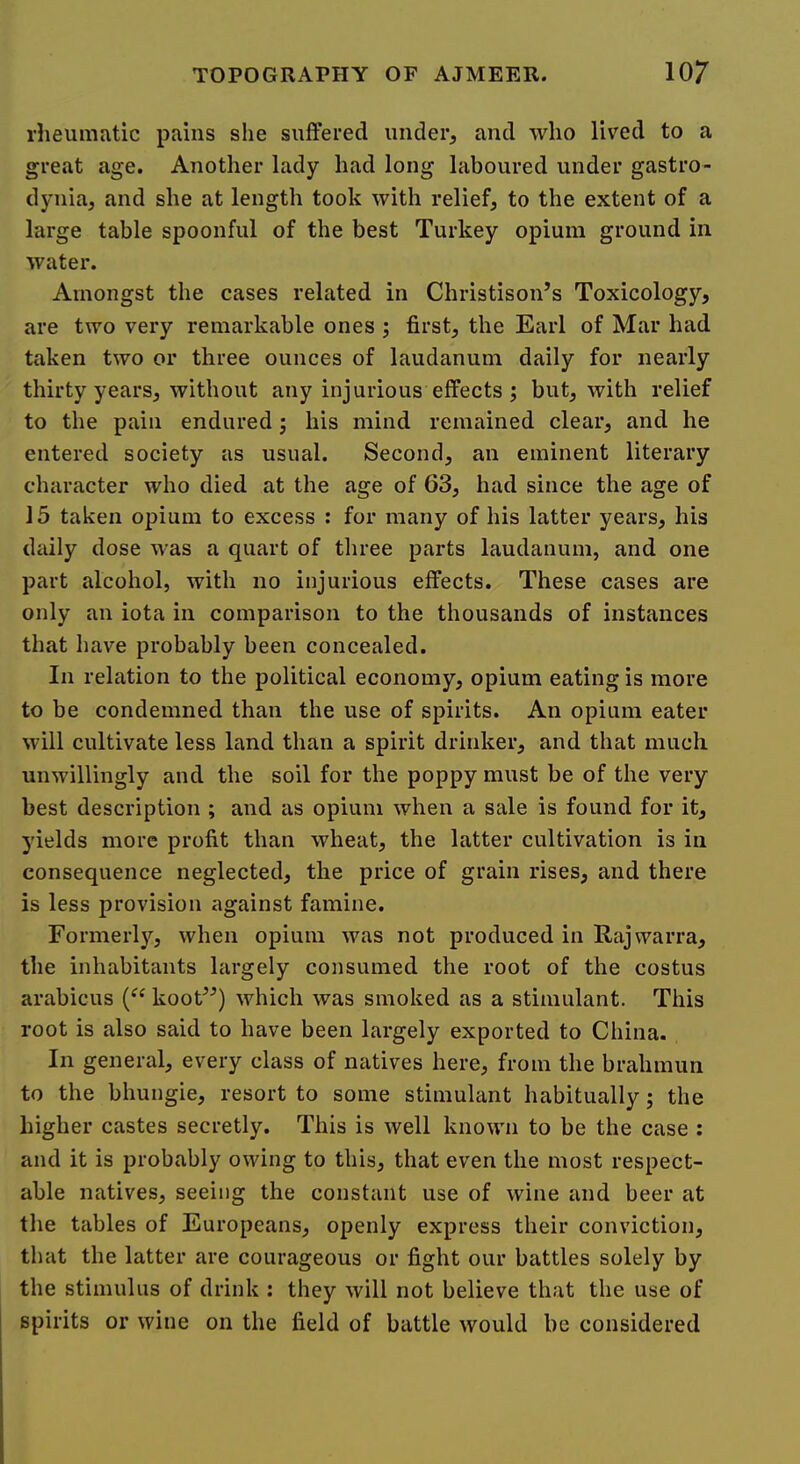 rlieumatic pains she suffered under, and who liv'ed to a great age. Another lady had long laboured under gastro- dynia, and she at length took with relief, to the extent of a large table spoonful of the best Turkey opium ground in water. Amongst the cases related in Christison’s Toxicology, are two very remarkable ones ; first, the Earl of Mar had taken two or three ounces of laudanum daily for nearly thirty years, without any injurious effects ; but, with relief to the pain endured; his mind remained clear, and he entered society as usual. Second, an eminent literary character who died at the age of 63, had since the age of 15 taken opium to excess : for many of his latter years, his daily dose was a quart of tliree parts laudanum, and one part alcohol, with no injurious effects. These cases are only an iota in comparison to the thousands of instances that have probably been concealed. In relation to the political economy, opium eating is more to be condemned than the use of spirits. An opium eater will cultivate less land than a spirit drinker, and that much unwillingly and the soil for the poppy must be of the very best description ; and as opium when a sale is found for it, yields more profit than wheat, the latter cultivation is in consequence neglected, the price of grain rises, and there is less provision against famine. Formerly, when opium was not produced in Rajwarra, the inhabitants largely consumed the root of the costus arabicus koot^^) which was smoked as a stimulant. This root is also said to have been largely exported to China. In general, every class of natives here, from the brahmun to the bhungie, resort to some stimulant habitually; the higher castes secretly. This is well known to be the case : and it is probably owing to this, that even the most respect- able natives, seeing the constant use of wine and beer at the tables of Europeans, openly express their conviction, that the latter are courageous or fight our battles solely by the stimulus of drink : they will not believe that the use of spirits or wine on the field of battle would he considered