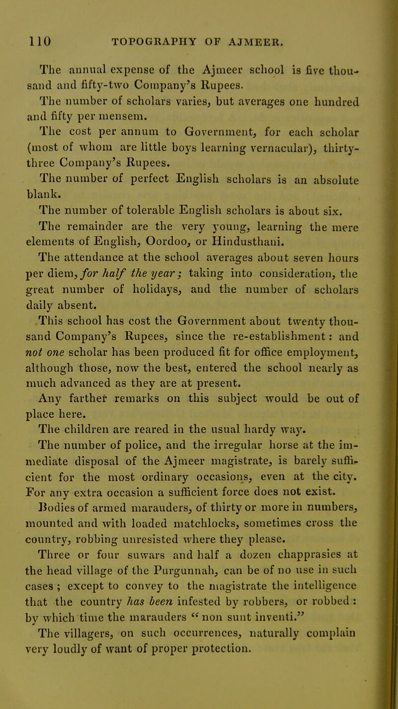 The annual expense of the Ajmeer school is five thou- sand and fifty-two Company’s Rupees. The number of scholars varies, but averages one hundred and fifty per mensem. The cost per annum to Government, for each scholar (most of whom are little boys learning vernacular), thirty- three Company’s Rupees. The number of perfect English scholars is an absolute blank. The number of tolerable English scholars is about six. The remainder are the very young, learning the mere elements of English, Oordoo, or Hindusthani. The attendance at the school averages about seven hours per diem, for half the year; taking into consideration, the great number of holidays, and the number of scholars daily absent. This school has cost the Government about twenty thou- sand Company’s Rupees, since the re-establishment: and not one scholar has been produced fit for ofiice employment, although those, now the best, entered the school nearly as much advanced as they are at present. Any farther remarks on this subject would be out of place here. The children are reared in the usual hardy way. The number of police, and the irregular horse at the im- mediate disposal of the Ajmeer magistrate, is barely suffix cient for the most ordinary occasions, even at the city. For any extra occasion a sufficient force does not exist. Bodies of armed marauders, of thirty or more in numbers, mounted and with loaded matchlocks, sometimes cross the country, robbing unresisted where they please. Three or four suwars and half a dozen chapprasies at the head village of the Purgunnah, can be of no use in such cases ; except to convey to the magistrate the intelligence that the country has been infested by robbers, or robbed : by which time the marauders ‘‘ non sunt inventi.” The villagers, on such occurrences, naturally complain very loudly of want of proper protection.