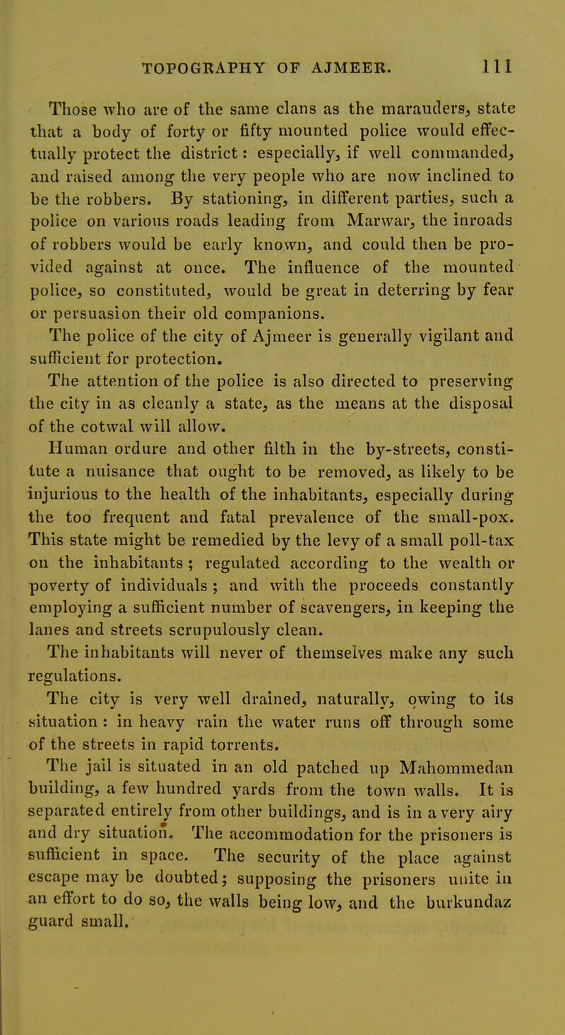 Those who are of the same clans as the marauders, state that a body of forty or fifty mounted police would effec- tually protect the district: especially, if well commanded, and raised among the very people who are now inclined to be the robbers. By stationing, in different parties, such a police on various roads leading from Manvar, the inroads of robbers would be early known, and could then be pro- vided against at once. The influence of the mounted police, so constituted, would be great in deterring by fear or persuasion their old companions. The police of the city of Ajmeer is generally vigilant and sufficient for protection. The attention of the police is also directed to preserving the city in as cleanly a state, as the means at the disposal of the cotwal will allow. Human ordure and other filth in the by-streets, consti- tute a nuisance that ought to be removed, as likely to be injurious to the health of the inhabitants, especially during the too frequent and fatal prevalence of the small-pox. This state might be remedied by the levy of a small poll-tax on the inhabitants ; regulated according to the wealth or poverty of individuals ; and with the proceeds constantly employing a sufficient number of scavengers, in keeping the lanes and streets scrupulously clean. The inhabitants will never of themselves make any such regulations. The city is very well drained, naturally, owing to its situation : in heavy rain the water runs off through some of the streets in rapid torrents. The jail is situated in an old patched up Mahommedan building, a few hundred yards from the town walls. It is separated entirely from other buildings, and is in a very airy and dry situation. The accommodation for the prisoners is sufficient in space. The security of the place against escape may be doubted j supposing the prisoners unite in an effort to do so, the walls being low, and the burkundaz guard small.