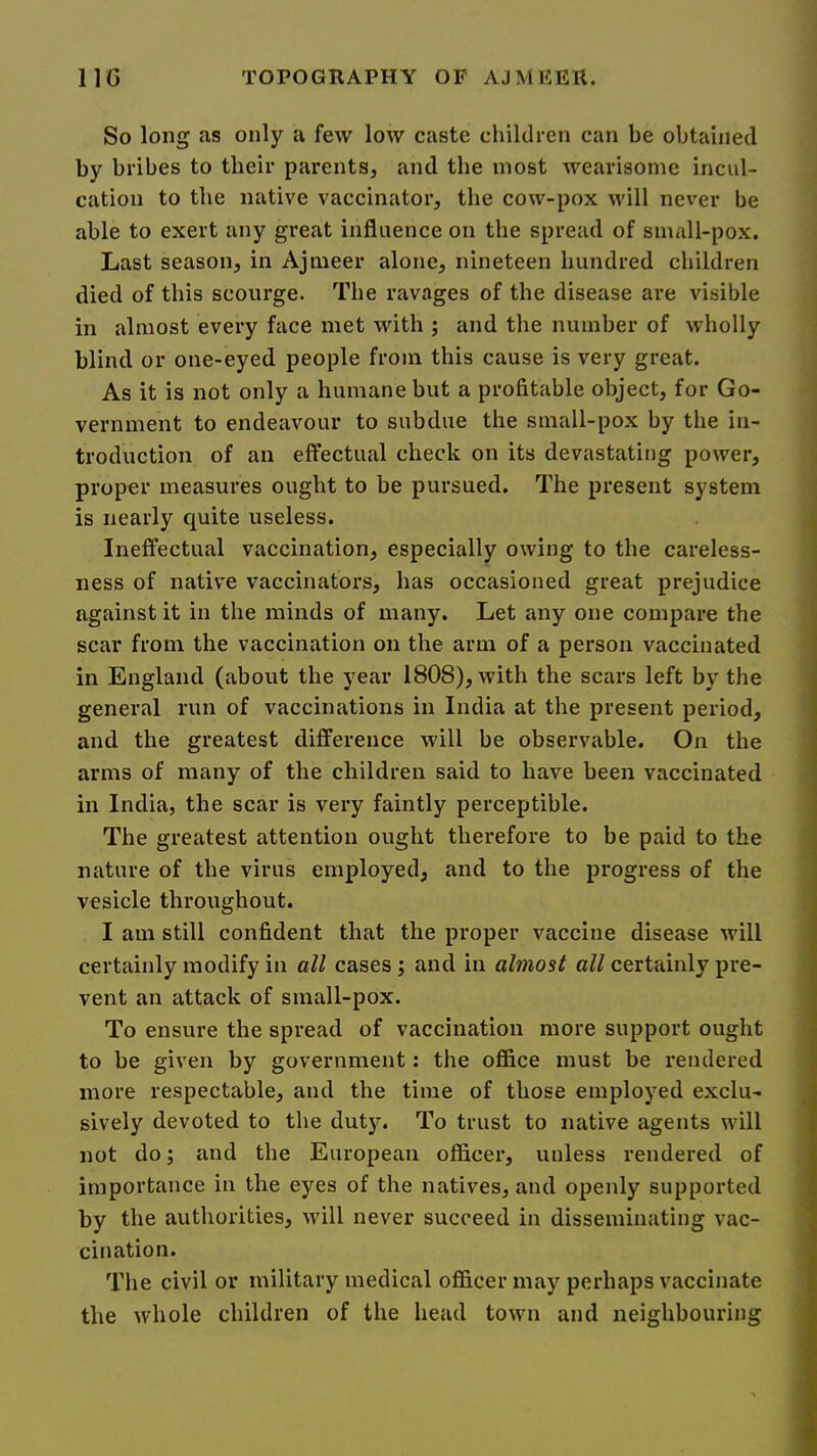 So long as only a few low caste cliildren can be obtained by bribes to their parents, and the most wearisome incul- cation to the native vaccinator, the cow-pox will never be able to exert any great influence on the spread of small-pox. Last season, in Ajmeer alone, nineteen hundred children died of this scourge. The ravages of the disease are visible in almost every face met with ; and the number of wholly blind or one-eyed people from this cause is very great. As it is not only a humane but a profitable object, for Go- vernment to endeavour to subdue the small-pox by the in- troduction of an effectual check on its devastating power, proper measures ought to be pursued. The present system is nearly quite useless. Ineffectual vaccination, especially owing to the careless- ness of native vaccinators, has occasioned great prejudice against it in the minds of many. Let any one compare the scar from the vaccination on the arm of a person vaccinated in England (about the year 1808), with the scars left by the general run of vaccinations in India at the present period, and the greatest difference will be observable. On the arms of many of the children said to have been vaccinated in India, the scar is very faintly perceptible. The greatest attention ought therefore to be paid to the nature of the virus employed, and to the progress of the vesicle throughout. I am still confident that the proper vaccine disease will certainly modify in all cases; and in almost all certainly pre- vent an attack of small-pox. To ensure the spread of vaccination more support ought to be given by government: the office must be rendered more respectable, and the time of those employed exclu- sively devoted to the duty. To trust to native agents will not do; and the European officer, unless rendered of importance in the eyes of the natives, and openly supported by the authorities, will never succeed in disseminating vac- cination. The civil or military medical officer may perhaps vaccinate the whole children of the head town and neighbouring