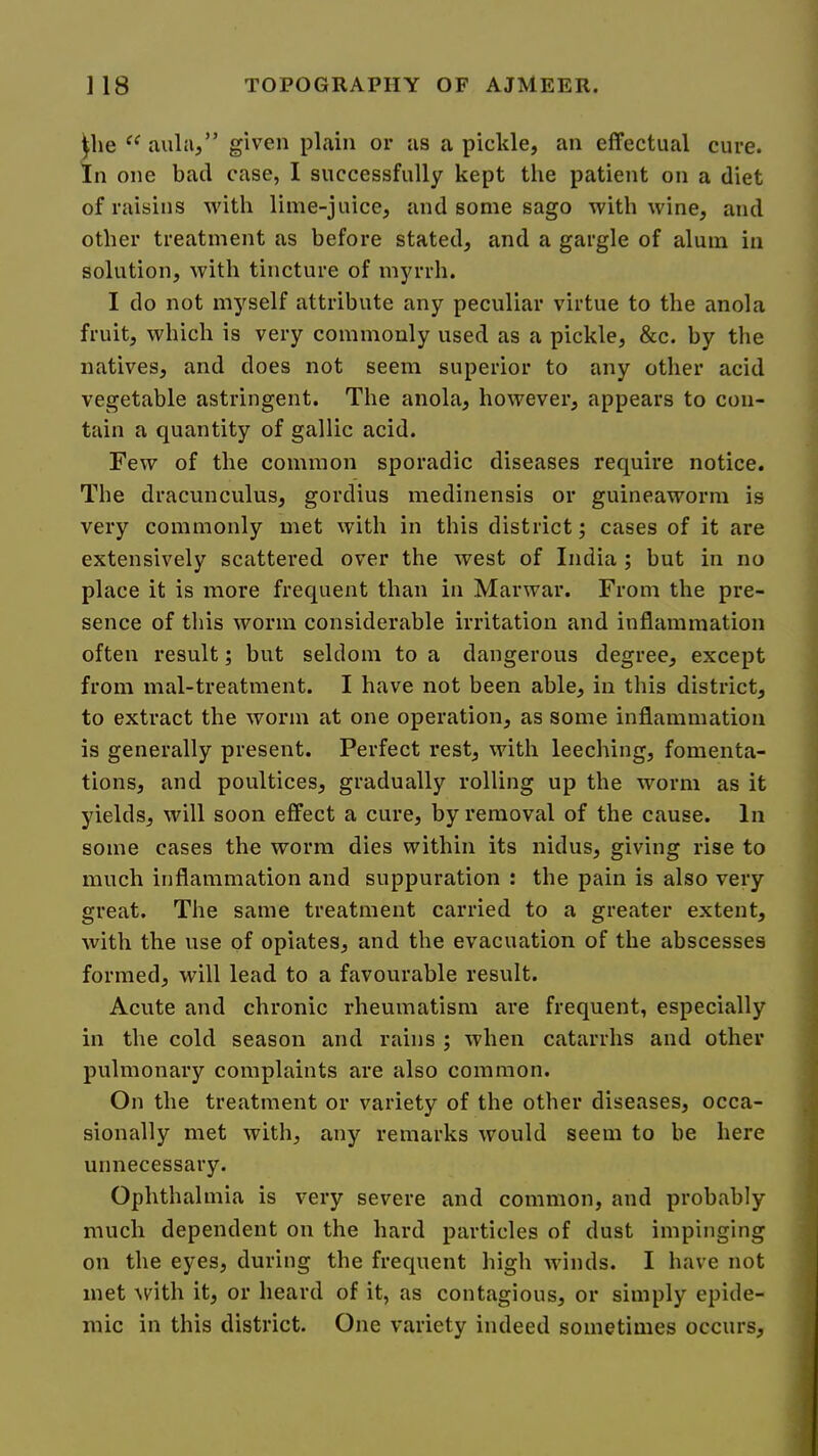 ^lie aula,” given plain or as a pickle, an effectual cure. In one bad case, I successfully kept the patient on a diet of raisins with lime-juice, and some sago with wine, and other treatment as before stated, and a gargle of alum in solution, with tincture of myrrh. I do not myself attribute any peculiar virtue to the anola fruit, which is very commonly used as a pickle, &c. by the natives, and does not seem superior to any other acid vegetable astringent. The anola, however, appears to con- tain a quantity of gallic acid. Few of the common sporadic diseases require notice. The dracunculus, gordius medinensis or guineaworm is very commonly met with in this district; cases of it are extensively scattered over the west of India ; but in no place it is more frequent than in Marwar. From the pre- sence of this worm considerable irritation and inflammation often result; but seldom to a dangerous degree, except from mal-treatment. I have not been able, in this district, to extract the worm at one operation, as some inflammation is generally present. Perfect rest, with leeching, fomenta- tions, and poultices, gradually rolling up the worm as it yields, will soon effect a cure, by removal of the cause. In some cases the worm dies within its nidus, giving rise to much inflammation and suppuration : the pain is also very great. The same treatment carried to a greater extent, with the use of opiates, and the evacuation of the abscesses formed, will lead to a favourable result. Acute and chronic rheumatism are frequent, especially in the cold season and rains ; when catarrhs and other pulmonary complaints are also common. On the treatment or variety of the other diseases, occa- sionally met with, any remarks would seem to be here unnecessary. Ophthalmia is very severe and common, and probably much dependent on the hard particles of dust impinging on the eyes, during the frequent high winds. I have not met \vith it, or heard of it, as contagious, or simply epide- mic in this district. One variety indeed sometimes occurs.