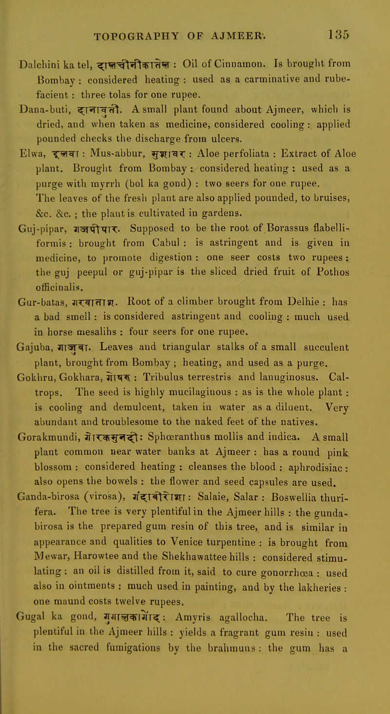 Dalchini ka tel, : Oil of Cinnamon. Is brought from Bombay : considered heating : used as a carminative and rube- facient : three tolas for one rupee. Dana-buti, A small plant found about Ajmeer, which is dried, and when taken as medicine, considered cooling : applied pounded checks the discharge from ulcers. Elwa, : Mus-abbur, : Aloe perfoliata : Extract of Aloe plant. Brought from Bombay : considered heating ; used as a purge with myrrh (bol ka gond) : two seers for one rupee. The leaves of the fresh plant are also applied pounded, to bruises, &c. &c.; the plant is cultivated in gardens. Guj-pipar, Supposed to be the root of Borassus flabelli- formis: brought from Cabul : is astringent and is given in medicine, to promote digestion : one seer costs two rupees: the guj peepul or guj-pipar is the sliced dried fruit of Pothos officinalis. Gur-batas, Root of a climber brought from Delhie : has a bad smell : is considered astringent and cooling : much used in horse mesalihs : four seers for one rupee. Gajuba, Leaves and triangular stalks of a small succulent plant, brought from Bombay ; heating, and used as a purge. Gokhru, Gokhara, : Tribulus terrestris and lanuginosus. Cal- trops. The seed is highly mucilaginous : as is the whole plant: is cooling and demulcent, taken in water as a diluent. Very abundant and troublesome to the naked feet of the natives. Gorakmundi, Sphoeranthus mollis and indica. A small plant common near water banks at Ajmeer : has a round pink blossom : considered heating : cleanses the blood : aphrodisiac: also opens the bowels : the flower and seed capsules are used. Ganda-birosa (virosa), : Salaie, Salar : Boswellia thuri- fera. The tree is very plentiful in the Ajmeer hills : the gunda- birosa is the prepared gum resin of this tree, and is similar in appearance and qualities to Venice turpentine : is brought from Mewar, Harowtee and the Shekhawattee hills : considered stimu- lating : an oil is distilled from it, said to cure gonorrhoea : used also in ointments: much used in painting, and by the lakheries : one maund costs twelve rupees. Gugal ka gond, : Amyris agallocha. The tree is plentiful in the Ajmeer hills : yields a fragrant gum resin : used in the sacred fumigations by the brahmuns : the gum has a