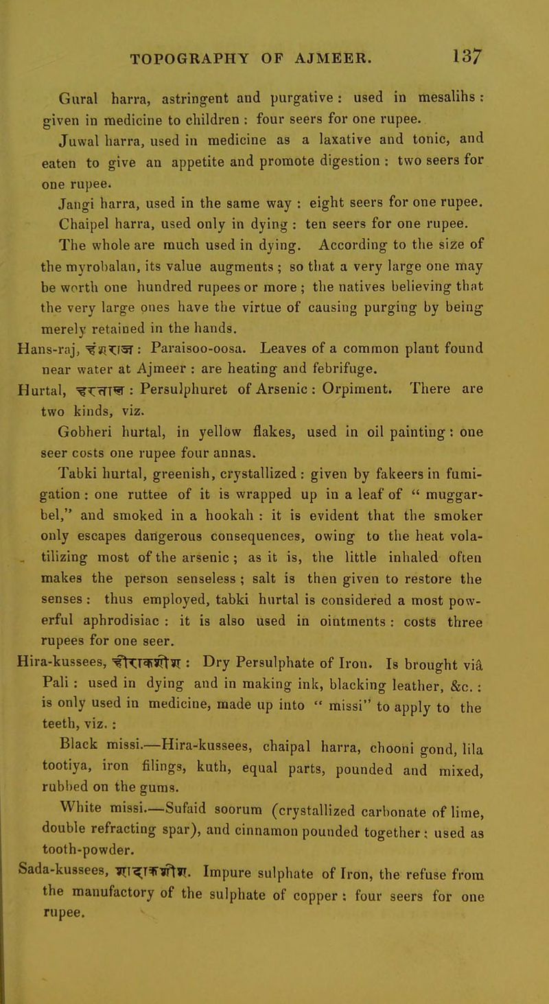 Gural harra, astringent and purgative: used in mesalihs : given in medicine to children : four seers for one rupee. Juwal harra, used in medicine as a laxative and tonic, and eaten to give an appetite and promote digestion : two seers for one rupee. Jangi harra, used in the same way : eight seers for one rupee. Chaipel harra, used only in dying : ten seers for one rupee. The whole are much used in dying. According to the size of the myrobalan, its value augments ; so that a very large one may be worth one hundred rupees or more ; the natives believing that the very large ones have the virtue of causing purging by being merely retained in the hands. Hans-raj, : Paraisoo-oosa. Leaves of a common plant found near water at Ajmeer : are heating and febrifuge. Hurtal, : Persulphuret of Arsenic : Orpiinent. There are two kinds, viz. Gobheri hurtal, in yellow flakes, used in oil painting: one seer costs one rupee four annas. Tabki hurtal, greenish, crystallized: given by fakeers in fumi- gation : one ruttee of it is wrapped up in a leaf of “ rauggar- bel,” and smoked in a hookah : it is evident that the smoker only escapes dangerous consequences, owing to the heat vola- , tilizing most of the arsenic; as it is, the little inhaled often makes the person senseless ; salt is then given to restore the senses : thus employed, tabki hurtal is considered a most pow- erful aphrodisiac : it is also used in ointments: costs three rupees for one seer. Hira-kussees, : Dry Persulphate of Iron, Is brought vi-a Pali : used in dying and in making ink, blacking leather, &c.; is only used in medicine, made up into “ missi” to apply to the teeth, viz.: Black missi.—Hira-kussees, chaipal harra, chooni gond, lila tootiya, iron filings, kuth, equal parts, pounded and mixed, rubbed on the gums. White missi.—Sufaid soorum (crystallized carbonate of lime, double refracting spar^, and cinnamon pounded together; used as tooth-powder. Sada-kussees, Impure sulphate of Iron, the refuse from the manufactory of the sulphate of copper : four seers for one rupee.