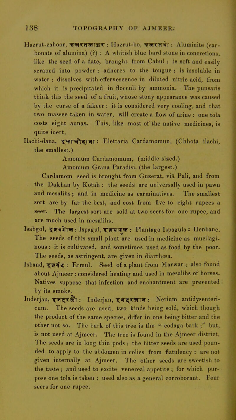 Hazrut-zalioor, ; Hazrut-bo, : Aluminite (car- bonate of alumina) (?) : A whitish blue hard stone in concretions, like the seed of a date, brought from Cabul : is soft and easily scraped into powder : adheres to the tongue ; is insoluble in water : dissolves with effervescence in diluted nitric acid, from which it is precipitated in flocculi by ammonia. The punsaris think this the seed of a fruit, whose stony appearance was caused by the curse of a fakeer : it is considered very cooling, and that two massee taken in water, will create a flow of urine : one tola costs eight annas. This, like most of the native medicines, is quite inert. Ilachi-dana, : Elettaria Cardamomun, (Chhota ilachi, the smallest.) Amomum Cardamomum, (middle sized.) Amomum Grana Paradisi, (the largest.) Cardamom seed is brought from Guzerat, via Pali, and from the Dukhan by Kotah : the seeds are universally used in pawn and mesalihs; and in medicine as carminatives. The smallest sort are by far the best, and cost from five to eight rupees a seer. The largest sort are sold at two seers for one rupee, and are much used in mesalihs. Isabgol, JTT^ : Ispagul,: Plantago Ispagula ; Henbane. The seeds of this small plant are used in medicine as mucilagi- nous : it is cultivated, and sometimes used as food by the poor. The seeds, as astringent, are given in diarrhoea. Isband, : Ermul. Seed of a plant from Marwar ; also found about Ajmeer: considered heating and used in mesalihs of horses. Natives suppose that infection and enchantment are prevented by its smoke. Inderjau, : Inderjan, i;;5r^T3TT«T : Nerium antidysenteri- cum. The seeds are used, two kinds being sold, which though the product of the same species, differ in one being bitter and the other not so. The bark of this tree is the “ codaga bark but, is not used at Ajmeer. The tree is found in the Ajmeer district. The seeds are in long thin pods : the bitter seeds are used poun- ded to apply to the abdomen in colics from flatulency : are not. given internally at Ajmeer. The other seeds are sweetish to the taste ; and used to excite venereal appetite ; for which pur- pose one tola is taken : used also as a general corroborant. Four seers for one rupee.