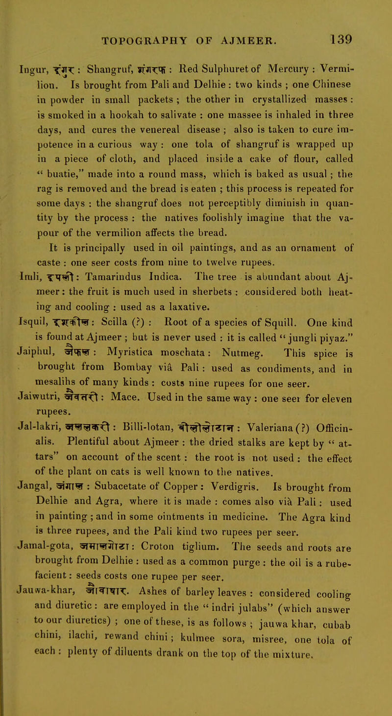 Ingur, : Shangruf, : Red Sulplmret of Mercury : Vermi- lion. Is brought from Pali and Delhie : two kinds ; one Chinese in powder in small packets ; the other in crystallized masses : is smoked in a hookah to salivate : one massee is inhaled in three days, and cures the venereal disease ; also is taken to cure im- potence in a curious way : one tola of shangruf is wrapped up in a piece of cloth, and placed inside a cake of flour, called “ buatie,” made into a round mass, which is baked as usual ; the rag is removed and the bread is eaten ; this process is repeated for some days : the shangruf does not perceptibly diminish in quan- tity by the process : the natives foolishly imagine that the va- pour of the vermilion affects the bread. It is principally used in oil paintings, and as an ornament of caste : one seer costs from nine to twelve rupees. Imli, Tamarindus Indica. The tree is abundant about Aj- meer: the fruit is much used in sherbets ; considered both heat- ing and cooling : used as a laxative. Isquil, : Scilla (?) : Root of a species of Squill. One kind is found at Ajmeer ; but is never used : it is called “ jungli piyaz.” Jaiphul, : Myristica moschata: Nutmeg. This spice is . brought from Bombay via Pali: used as condiments, and in mesalihs of many kinds : costs nine rupees for one seer. Jaiwutri, : Mace. Used in the same way ; one seer for eleven rupees. Jal-lakri, : Billi-lotan,: Valeriana (?) Officin- alis. Plentiful about Ajmeer : the dried stalks are kept by “ at- tars” on account of the scent : the root is not used : the effect of the plant on cats is well known to the natives. Jangal, : Subacetate of Copper : Verdigris. Is brought from Delhie and Agra, where it is made : comes also vik Pali; used in painting ; and in some ointments in medicine. The Agra kind is three rupees, and the Pali kind two rupees per seer. Jamal-gota, : Croton tiglium. The seeds and roots are brought from Delhie : used as a common purge : the oil is a rube- facient : seeds costs one rupee per seer. Jauwa-khar, Ashes of barley leaves : considered cooling and diuretic: are employed in the “ indri julabs” (which answer to our diuretics) ; one of these, is as follows ; jauwa khar, cubab chini, ilachi, rewand chini; kulmee sora, misree, one tola of each : plenty of diluents drank on the top of the mixture.