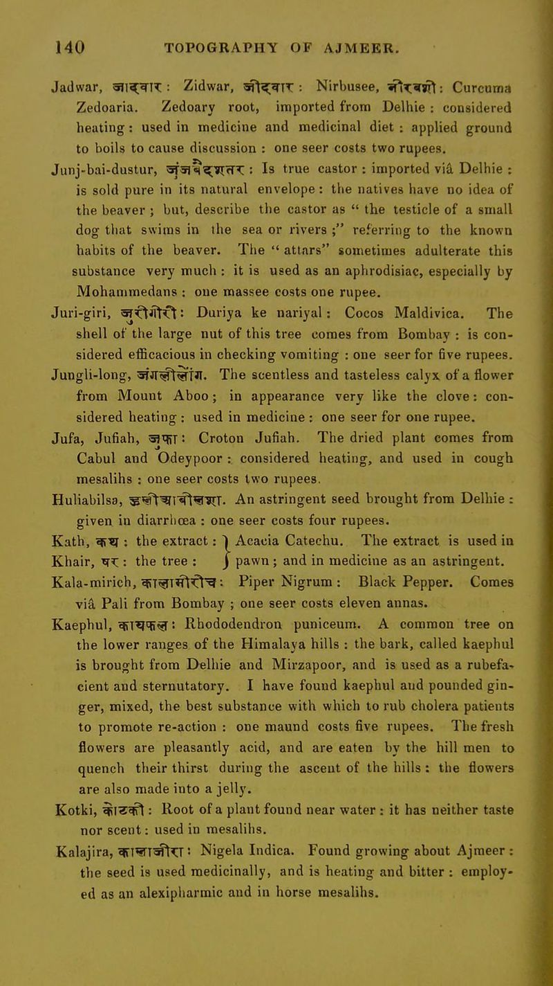 Jadwar, : Zidwar, : Nirbusee, : Curcuma Zedoaria. Zedoary root, imported from Delhie : considered heating: used in medicine and medicinal diet : applied ground to boils to cause discussion : one seer costs two rupees. Junj-bai-dustur, : Is true castor ; imported viS, Delhie : is sold pure in its natural envelope: the natives have no idea of the beaver ; but, describe the castor as “ the testicle of a small dog that swims in the sea or rivers referring to the known habits of the beaver. The “ attars” sometimes adulterate this substance very much : it is used as an aphrodisiac, especially by Mohammedans : one massee costs one rupee. Juri-giri, t Duriya ke nariyal: Cocos Maldivica. The shell of the large nut of this tree comes from Bombay : is con- sidered efficacious in checking vomiting : one seer for five rupees. Jungli-long, The scentless and tasteless calyx of a flower from Mount Aboo; in appearance very like the clove; con- sidered heating : used in medicine : one seer for one rupee. Jufa, Jufiah, : Croton Jufiah. The dried plant comes from Cabul and Odeypoor : considered heating, and used in cough mesalihs : one seer costs two rupees. Huliabilsa, An astringent seed brought from Delhie : given in diarrhoea : one seer costs four rupees. Kath, ; the extract: 1 Acacia Catechu. The extract is used in Khair, : the tree : j pawn ; and in medicine as an astringent. Kala-mirich, •• Piper Nigrum : Black Pepper. Comes via Pali from Bombay ; one seer costs eleven annas. Kaephul, : Rhododendron puniceum. A common tree on the lower ranges of the Himalaya hills : the bark, called kaephul is brought from Delhie and Mirzapoor, and is used as a rubefa- cient and sternutatory. I have found kaephul and pounded gin- ger, mixed, the best substance with which to rub cholera patients to promote re-action : one maund costs five rupees. The fresh flowers are pleasantly acid, and are eaten by the hill men to quench their thirst during the ascent of the hills : the flowers are also made into a jelly. Kotki, : Root of a plant found near water : it has neither taste nor scent: used in mesalihs. Kalajira, 5 Nigela Indica. Found growing about Ajmeer ; the seed is used medicinally, and is heating and bitter : employ- ed as an alexipharmic and in horse mesalihs.
