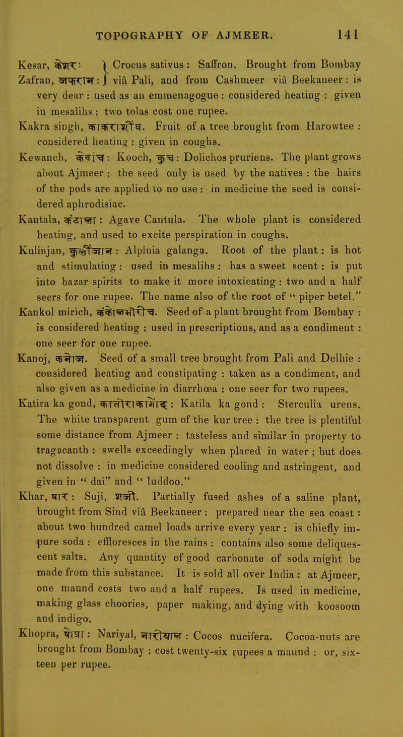 Kesar, 1 Crocus sativus : Saffron. Brought from Bombay Zafran, : j via Pali, and from Cashmeer via Beekaneer : is very dear : used as an emmenagogue; considered heating ; given in mesalihs : two tolas cost one rupee. Kakra singh, Fruit of a tree brought from Harowtee ; considered heating : given in coughs. Kewanch, Kooch, : Dolichos pruriens. The plant grows about Ajmeer : the seed only is used by the natives : the hairs of the pods are applied to no use : in medicine the seed is consi- dered aphrodisiac. Kantala, : Agave Cantula. The whole plant is considered heating, and used to excite perspiration in coughs. Kulinjan, : Alpinia galanga. Root of the plant: is hot and stimulating: used in mesalihs : has a sweet scent : is put into bazar spirits to make it more intoxicating: two and a half seers for one rupee. The name also of the root of “ piper betel.” Kankol mirich, Seed of a plant brought from Bombay : is considered heating : used in prescriptions, and as a condiment : one seer for one rupee. Kanoj, Seed of a small tree brought from Pali and Delhie ; considered heating and constipating : taken as a condiment, and also given as a medicine in diarrhoea : one seer for two rupees. Katira ka gond, : Katila ka gond : Sterculia urens. The white transparent gum of the kur tree : the tree is plentiful some distance from Ajmeer : tasteless and similar in property to tragacanth ; swells exceedingly when placed in water ; but does not dissolve : in medicine considered cooling and astringent, and given in “ dai” and “ luddoo.” Khar, : Suji, Partially fused ashes of a saline plant, brought from Sind vid Beekaneer : prepared near the sea coast: about two hundred camel loads arrive every year : is chiefly im- pure soda : effloresces in the rains : contains also some deliques- cent salts. Any quantity of good carbonate of soda might be made from this substance. It is sold all over India : at Ajmeer, one niaund costs two and a half rupees. Is used in medicine, making glass choories, paper making, and dying with koosoom and indigo. Khopra, : Nariyal, : Cocos nucifera. Cocoa-nuts are brought from Bombay : cost twenty-six rupees a maund : or, six- teen per rupee.
