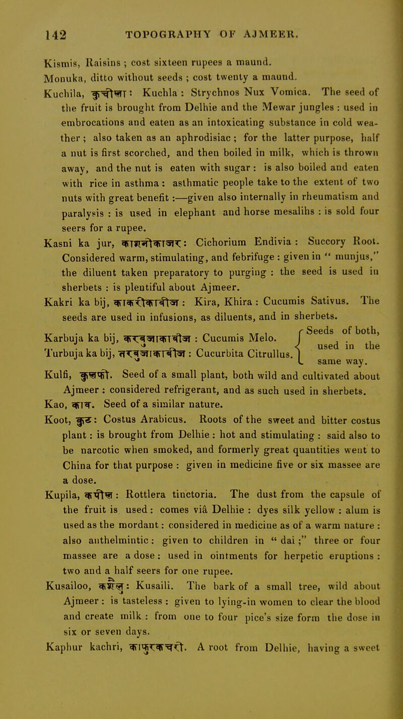Kistnis, Raisins ; cost sixteen rupees a tnaund. Monuka, ditto without seeds ; cost twenty a maund. Kuchila, Kuchla : Strychnos Nux Vomica, The seed of the fruit is brought from Delhie and the Mewar jungles : used in embrocations and eaten as an intoxicating substance in cold wea- ther ; also taken as an aphrodisiac ; for the latter purpose, half a nut is first scorched, and then boiled in milk, which is thrown away, and the nut is eaten with sugar : is also boiled and eaten with rice in asthma : asthmatic people take to the extent of two nuts with great benefit:—given also internally in rheumatism and paralysis : is used in elephant and horse mesalihs : is sold four seers for a rupee. Kasni ka jur, : Cichorium Endivia : Succory Root. Considered warm, stimulating, and febrifuge : given in “ raunjus,” the diluent taken preparatory to purging : the seed is used in sherbets : is plentiful about Ajmeer. Kakri ka bij, ; Kira, Khira : Cucumis Sativus. The seeds are used in infusions, as diluents, and in sherbets. Kulfi, Seed of a small plant, both wild and cultivated about Ajmeer : considered refrigerant, and as such used in sherbets. Kao, Seed of a similar nature. Koot, Costus Arabicus. Roots of the sweet and bitter costus plant: is brought from Delhie : hot and stimulating : said also to be narcotic when smoked, and formerly great quantities went to China for that purpose : given in medicine five or six massee are a dose. Kupila, ; Rottlera tinctoria. The dust from the capsule of the fruit is used; comes vifi Delhie : dyes silk yellow ; alum is used as the mordant: considered in medicine as of a warm nature : also anthelmintic: given to children in “ daithree or four massee are a dose: used in ointments for herpetic eruptions : two and a half seers for one rupee. Kusailoo, : Kusaili. The bark of a small tree, wild about Ajmeer : is tasteless : given to lying-in women to clear the blood and create milk : from one to four pice’s size form the dose in six or seven days. Kaphur kachri, A root from Delhie, having a sweet Karbuja ka bij, : Cucumis Melo. Turbuja ka bij, : Cucurbita Citrullus. same way.