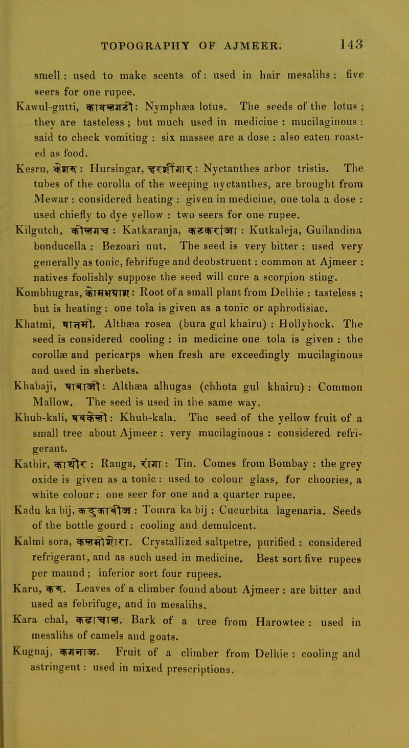 smell: used to make scents of: used in hair mesalihs : five seers for one rupee. Kawul-gutti, Nymphsea lotus. The seeds of the lotus; they are tasteless ; but much used in medicine ; mucilaginous : said to check vomiting : six massee are a dose : also eaten roast- ed as food. Kesru, : Hursingar, : Nyctanthes arbor tristis. The tubes of the corolla of the weeping nyctanthes, are brought from Mewar : considered heating : given in medicine, one tola a dose : used chiefly to dye yellow : two seers for one rupee. Kilgutch, : Katkaranja, : Kutkaleja, Guilandina bonducella : Bezoari nut. The seed is very bitter : used very generally as tonic, febrifuge and deobstruent: common at Ajmeer ; natives foolishly suppose the seed will cure a scorpion sting. Kombhugras, : Root of a small plant from Delhie : tasteless ; but is heating : one tola is given as a tonic or aphrodisiac. Khatmi, Althaea rosea (bura gul khairu) : Hollyhock. The seed is considered cooling : in medicine one tola is given : the corollae and pericarps when fresh are exceedingly mucilaginous and used in sherbets. Khabaji, *• Althaea alhugas (chhota gul khairu): Common Mallow. The seed is used in the same way. Khub-kali, ; Khub-kala. The seed of the yellow fruit of a small tree about Ajmeer : very mucilaginous ; considered refri- gerant. Katbir, : Ranga, KHTT : Tin. Comes from Bombay : the grey oxide is given as a tonic : used to colour glass, for choories, a white colour: one seer for one and a quarter rupee. Kadu kabij, : Tomra ka bij : Cucurbita lagenaria. Seeds of the bottle gourd ; cooling and demulcent. Kalmi sora, Crystallized saltpetre, purified : considered I refrigerant, and as such used in medicine. Best sort five rupees I per maund ; inferior sort four rupees. I Karu, Leaves of a climber found about Ajmeer : are bitter and j used as febrifuge, and in mesalihs. j Kara chal, Bark of a tree from Harowtee : used in 1 mesalihs of camels and goats. Kugnaj, Fruit of a climber from Delhie : cooling and astringent; used in mixed prescriptions.