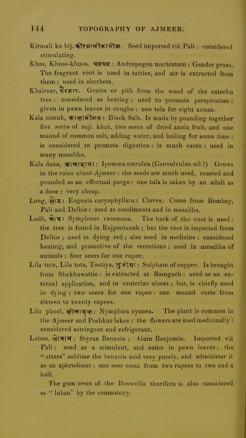 Kirmali ka bij, Seed imported via Pali : considered stimulating. Klias, Khuss-kliuss, : Andropogon muricatum : Gandar grass. The fragrant root is used in tatties, and atr is extracted from them : used in sherbets, Khairsar, Grains or pith from the wood of the catechu tree : considered as heating: used to promote perspiration : given in pawn leaves in coughs : one tola for eight annas. Kala nimuk, : Black Salt. Is made by pounding together five seers of suji khar, two seers of dried anola fruit, and one maund of common salt, adding water, and boiling for some time : is considered to promote digestion : is much eaten : used in many mesalihs. Kala dana, ^T^T'5[T^T: Ipomoea coerulea (Convolvulus nil ?) Grows in the rains about Ajmeer : the seeds are much used, roasted and pounded as an effectual purge : one tola is taken by an adult as a dose : very cheap. Long, ^ni: Eugenia caryophyllata : Cloves. Come from Bombay, Pali and Delhie: used as condiments and in mesalihs. Lodh, : Symplocos raceraosa. The bark of the root is used : the tree is found in Rajpootanah ; but the root is imported from Delhie ; used in dying red; also used in medicine : considered heating, and promotive of the secretions : used in mesalihs of animals : four seers for one rupee. Lila tuta, Lila tota, Tootiya, : Sulphate of copper. Is brought from Shekhawattie : is extracted at Ramgurh : used as an ex- ternal application, and to cauterize ulcers ; but, is chiefly used in dying : two seers for one rupee : one maund costs from sixteen to twenty rupees. Lila phool, Nymphaea cyanea. The plant is common in the Ajmeer and Poshkur lakes ; the flowers are used medicinally : considered astringent and refrigerant. Loban, ; Styrax Benzoin : Gum Benjamin. Imported via Pali ; used as a stimulant, and eaten in pawn leaves; the “ attars” sublime the benzoin acid very purely, and administer it as an aphrodisiac : one seer costs from two rupees to two and a half. The gum resin of the Boswellia thurifera is also considered as “ luban” by the community.