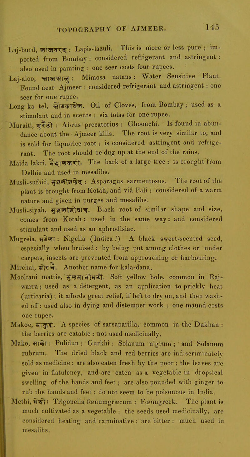 Laj-burd, : Lapis-lazuli. This is more or less pure ; im- ported from Bombay : considered refrigerant and astringent : also used in painting : one seer costs four rupees. Laj-aloo, : Mimosa natans: Water Sensitive Plant. Found near Ajmeer : considered refrigerant and astringent i one seer for one rupee. Long ka tel, Oil of Cloves, from Bombay; used as a stimulant and in scents : six tolas for one rupee. Muraiti, : Abrus precatorius : Ghoonchi. Is found in abun- dance about the Ajmeer hills. The root is very similar to, and is sold for liquorice root: is considered astringent and refrige- rant. The root should be dug up at the end of the rains. Maida lakri, The bark of a large tree : is brought from Delhie and used in mesalihsi Musli-sufaid, : Asparagus sarmentosus. The root of the plant is brought from Kotah, and viel Pali : considered of a warm nature and given in purges and mesalihs. Musli-siyah, Black root of similar shape and size, comes from Kotah : used in the same way: and considered stimulant and used as an aphrodisiac. Mugrela, : Nigella (Indica?) A black sweet-scented seed, especially when bruised: by being put among clothes or under carpets, insects are prevented from approaching or harbouring. Mirchai, Another name for kala-dana. Mooltani mattie, Soft yellow bole, common in Baj- w'arra; used as a detergent, as an application to prickly heat (urticaria) ; it affords great relief, if left to dry on, and then wash- ed off: used also in dying and distemper work : one maund costs one rupee. Makoe, RlfTC* A species of sarsaparilla, common in the Dukhan : the berries are eatable ; not used medicinally. Mako, iTI^r: Pulidun : Gurkhi: Solanum nigrum ; and Solatium rubrum. The dried black and red berries are indiscriminately sold as medicine : are also eaten fresh by the poor ; the leaves are given in flatulency, and are eaten as a vegetable in dropsical swelling of the hands and feet; are also pounded with ginger to rub the hands and feet : do not seem to be poisonous in India. Methi, Trigonella foenuragrsecum : Foenugreek. The plant is much cultivated as a vegetable : the seeds used medicinally, are considered heating and carminative: are bitter : much used in mesalihs.