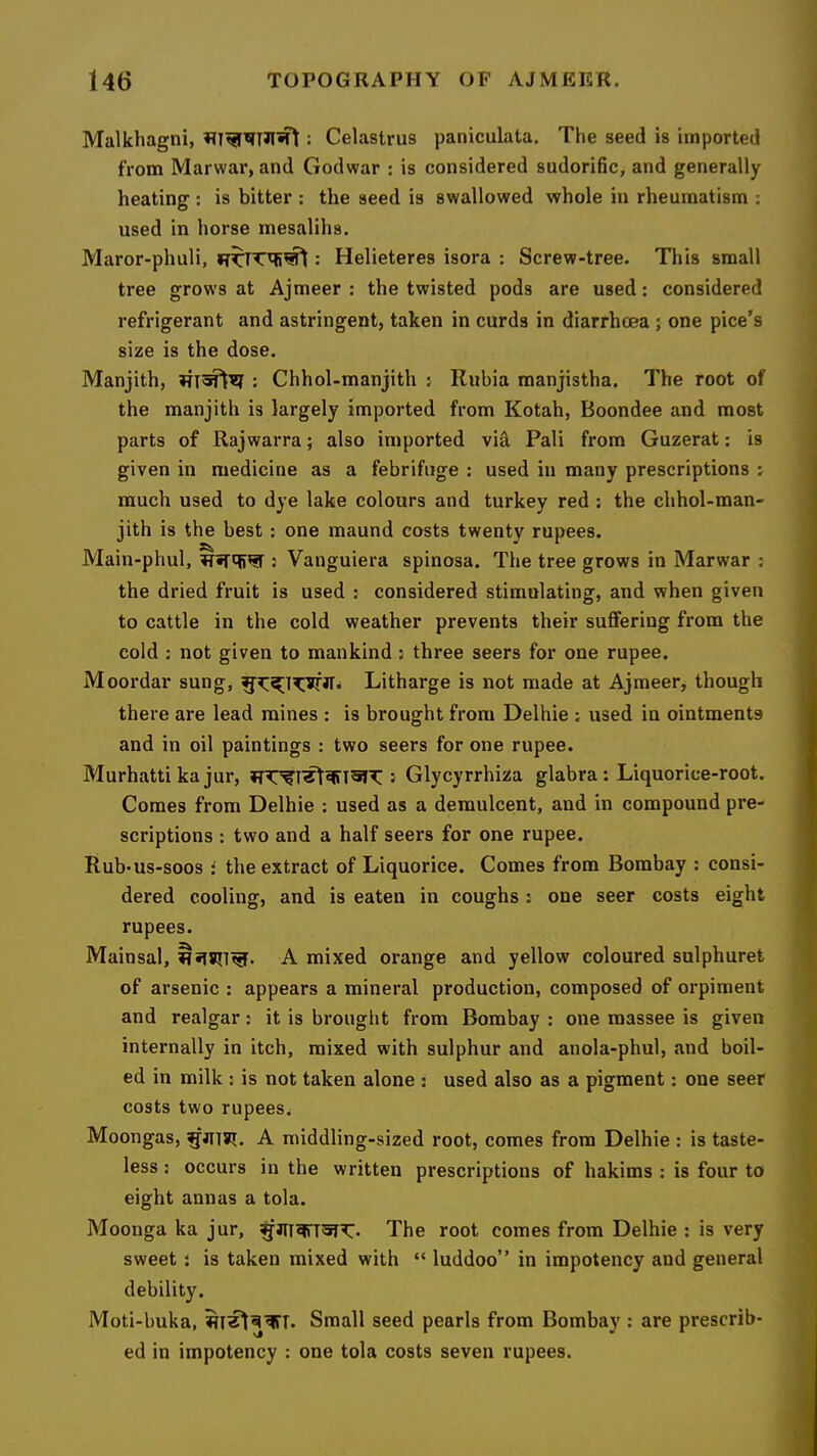 Malkhagni, : Celastrus paniculata. The seed is imported from Marwar, and Godwar : is considered sudorific, and generally heating : is bitter : the seed is swallowed whole in rheumatism : used in horse mesalihs. Maror-phuli, : Helieteres isora : Screw-tree. This small tree grows at Ajmeer : the twisted pods are used; considered refrigerant and astringent, taken in curds in diarrhoea; one pice’s size is the dose. Manjith, ; Chhol-manjith ; Rubia manjistha. The root of the manjith is largely imported from Kotah, Boondee and most parts of Rajwarra; also imported via Pali from Guzerat; is given in medicine as a febrifuge : used in many prescriptions ; much used to dye lake colours and turkey red : the chhol-man- jith is the best; one maund costs twenty rupees. Main-phul, : Vanguiera spinosa. The tree grows in Marwar : the dried fruit is used ; considered stimulating, and when given to cattle in the cold weather prevents their suffering from the cold : not given to mankind : three seers for one rupee. Moordar sung, Litharge is not made at Ajmeer, though there are lead mines : is brought from Delhie ; used in ointments and in oil paintings : two seers for one rupee. Murhatti ka jur, : Glycyrrhiza glabra : Liquorice-root. Comes from Delhie : used as a demulcent, and in compound pre- scriptions : two and a half seei's for one rupee. RubUs-soos i the extract of Liquorice. Comes from Bombay ; consi- dered cooling, and is eaten in coughs: one seer costs eight rupees. Mainsal, A mixed orange and yellow coloured sulphuret of arsenic : appears a mineral production, composed of orpiment and realgar: it is brought from Bombay : one raassee is given internally in itch, mixed with sulphur and anola-phul, and boil- ed in milk : is not taken alone : used also as a pigment: one seer costs two rupees^ Moongas, A middling-sized root, comes from Delhie : is taste- less ; occurs in the written prescriptions of hakims : is four to eight annas a tola. Mooiiga ka jur, The root comes from Delhie ; is very sweet t is taken mixed with “ luddoo” in impotency and general debility. Moti-buka, Small seed pearls from Bombay: are prescrib- ed in impotency : one tola costs seven rupees.