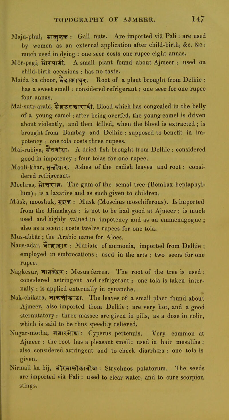 Maju-phul, : Gall nuts. Are imported via Pali: are used by women as an external application after child-birth, &c. &c ; much used in dying ; one seer costs one rupee eight annas. Mor-pagi, A small plant found about Ajmeer : used on child-birth occasions : has no taste. Maida ka choor, Root of a plant brought from Delhie ; has a sweet smell: considered refrigerant; one seer for one rupee four annas. Mai-sutr-arabi, Blood which has congealed in the belly of a young camel; after being overfed, the young camel is driven about violently, and then killed, when the blood is extracted ; is brought from Bombay and Delhie : supposed to benefit in im- potency : one tola costs three rupees. Mai-rubiya, A dried fish brought from Delhie; considered good in irapotency : four tolas for one rupee. Mooli-khar, Ashes of the radish leaves and root: consi- dered refrigerant. Mochras, The gum of the semal tree (Bombax heptaphyl- lura) : is a laxative and as such given to children. Musk, mooshuk, : Musk (Moschus moschiferous). Is imported from the Himalayas : is not to be had good at Ajmeer; is much used and highly valued in impotency and as an emmenagogue ; also as a scent: costs twelve rupees for one tola. Mus-abbar; the Arabic name for Aloes. Naus-adar, : Muriate of ammonia, imported from Delhie ; employed in embrocations ; used in the arts ; two seers for one rupee. Nagkesur, : Mesua ferrea. The root of the tree is used ; considered astringent and refrigerant; one tola is taken inter- nally : is applied externally in cynanche. Nak-chikara, The leaves of a small plant found about Ajmeer, also imported from Delhie: are very hot, and a good sternutatory: three massee are given in pills, as a dose in colic, which is said to be thus speedily relieved. Nugar-motha, •T3IT3:^'?n: Cyperus pertenuis. Very common at Ajmeer : the root has a pleasant smell: used in hair mesalihs : also considered astringent and to check diarrhoea ; one tola is given. Nirmali ka bij, : Strychnos potatorum. The seeds are imported via Pali: used to clear water, and to cure scorpion stings.