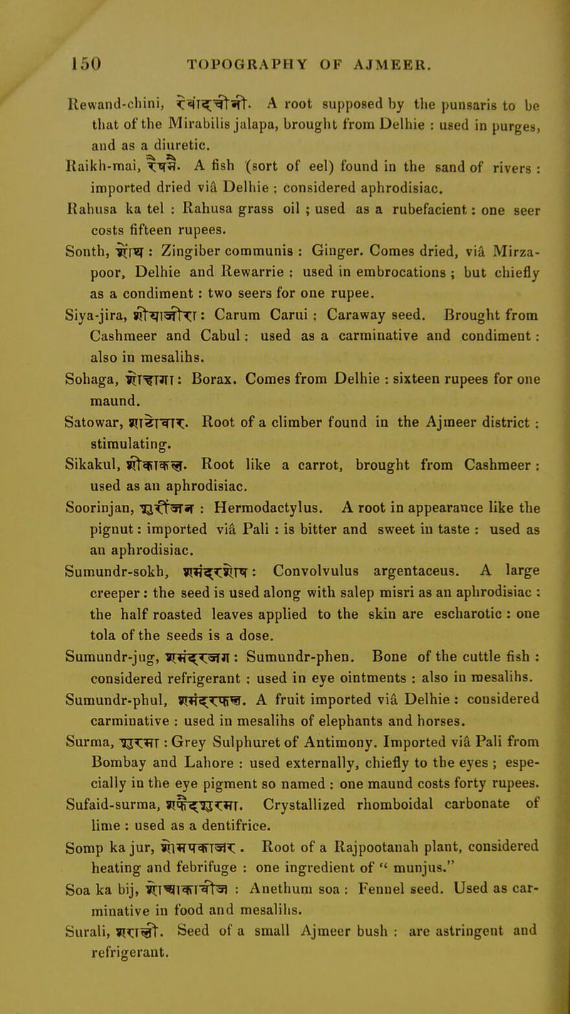 Uewand-chini, A root supposed by the punsaris to be that ofthe Mirabilis jalapa, brought from Delhie : used in purges, and as a diuretic. Kaikh-mai, A fish (sort of eel) found in the sand of rivers : imported dried vid Delhie ; considered aphrodisiac. Kahusa ka tel : Rahusa grass oil ; used as a rubefacient; one seer costs fifteen rupees. South, JirTzi; Zingiber communis : Ginger. Comes dried, via Mirza- poor, Delhie and Rewarrie : used in embrocations ; but chiefly as a condiment: two seers for one rupee. Siya-jira, • Carum Carui : Caraway seed. Brought from Cashmeer and Cabul: used as a carminative and condiment: also in mesalihs. Sohaga, ■^T^TJTT: Borax. Comes from Delhie : sixteen rupees for one maund. Sato war, Root of a climber found in the Ajraeer district; stimulating. Sikakul, Root like a carrot, brought from Cashmeer; used as an aphrodisiac. Soorinjan, ■^^oTir : Hermodactylus. A root in appearance like the pignut: imported via Pali : is bitter and sweet in taste : used as an aphrodisiac. Sumundr-sokh, : Convolvulus argentaceus. A large creeper; the seed is used along with salep misri as an aphrodisiac : the half roasted leaves applied to the skin are escharotic : one tola of the seeds is a dose. Sumundr-jug, : Sumundr-phen. Bone of the cuttle fish : considered refrigerant ; used in eye ointments : also in mesalihs. Sumundr-phul, A fruit imported via Delhie : considered carminative : used in mesalihs of elephants and horses. Surma, : Grey Sulphuret of Antimony. Imported vifi Pali from Bombay and Lahore : used externally, chiefly to the eyes; espe- cially in the eye pigment so named : one maund costs forty rupees. Sufaid-surma, Crystallized rhomboidal carbonate of lime : used as a dentifrice. Somp ka jur, . Root of a Rajpootanah plant, considered heating and febrifuge : one ingredient of “ munjus.” Soa ka bij, : Anethum soa : Fennel seed. Used as car- minative in food and mesalihs. Surali, Seed of a small Ajmeer bush : are astringent and refrigerant.